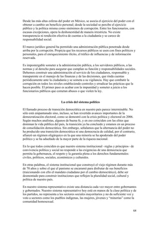 Desde las más altas esferas del poder en México, se asocia el ejercicio del poder con el
obtener a cambio un beneficio personal; desde la sociedad se percibe el ejercicio
público y la política misma como sinónimos de corrupción. Entre los funcionarios, con
escasas excepciones, opera la deshonestidad de manera irrestricta. No existe
transparencia ni rendición efectiva de cuentas a la ciudadanía y se carece de
responsabilidad social.

El marco jurídico general ha permitido una administración pública penetrada desde
arriba por la corrupción. Propicia que los recursos públicos se usen con fines políticos y
personales, para el enriquecimiento ilícito, el tráfico de influencias y de información
reservada.

Es impostergable someter a la administración pública, a los servidores públicos, a las
normas y al derecho para asegurar que cumplan su función y responsabilidades sociales.
Debemos construir una administración al servicio de los ciudadanos, responsable y
transparente en el manejo de las finanzas y de las decisiones, que rinda cuentas
periódicamente ante la ciudadanía y se someta a su vigilancia. Hay que combatir la
corrupción en todos los niveles estableciendo controles y erradicar las prácticas que la
hacen posible. El primer paso es acabar con la impunidad y someter a juicio a los
funcionarios públicos que cometan abusos o que violen la ley.


                              La crisis del sistema político

El llamado proceso de transición democrática en nuestro país parece interminable. No
sólo está empantanado sino, incluso, se han revertido avances importantes de la
democratización electoral, como se demostró con la crisis política y electoral en 2006.
Según muchos analistas, algunos de buena fe, y en eso coinciden con las elites que
dominan la vida pública del país, la transición ya ha concluido y estamos en un proceso
de consolidación democrática. Sin embargo, señalamos que la alternancia del poder no
ha producido una transición democrática ni una democracia de calidad, por el contrario,
afianzó un régimen oligárquico en la que una minoría se ha apoderado del poder
político y se ha adueñado de la mayor parte de la riqueza nacional.

En lo que todos coinciden es que nuestro sistema institucional –reglas y principios– de
convivencia política y social no responde a las exigencias de una democracia que
permita la gobernanza, el respeto y la garantía plena a los derechos fundamentales:
civiles, políticos, sociales, económicos y culturales.

En otras palabras, el sistema institucional que construyó el viejo régimen durante más
de 70 años y sobre el que el panismo se encaramó para disfrutar de sus beneficios
(traicionando con ello el mandato ciudadano por el cambio democrático), debe ser
desmontado para construir instituciones que reflejen la pluralidad social, cultural y
política de nuestro país.

En nuestro sistema representativo existe una distancia cada vez mayor entre gobernantes
y gobernados. Nuestro sistema representativo hoy está en manos de la clase política y de
los partidos, no representa a los sectores sociales mayoritarios y no da suficiente voz y
voto a sectores como los pueblos indígenas, las mujeres, jóvenes y “minorías” como la
comunidad homosexual.

                                                                                         64 
 