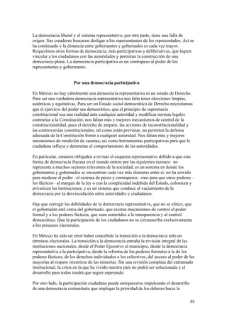 La democracia liberal y el sistema representativo, por otra parte, tiene una falla de
origen. Sus creadores buscaron desligar a los representantes de los representados. Así se
ha continuado y la distancia entre gobernantes y gobernados es cada vez mayor.
Requerimos otras formas de democracia, más participativas y deliberativas, que logren
vincular a los ciudadanos con las autoridades y permitan la construcción de una
democracia plena. La democracia participativa es un contrapeso al poder de los
representantes y gobernantes.


                       Por una democracia participativa

En México no hay cabalmente una democracia representativa ni un estado de Derecho.
Para ser una verdadera democracia representativa nos falta tener elecciones limpias,
auténticas y equitativas. Para ser un Estado social democrático de Derecho necesitamos
que el ejercicio del poder sea democrático, que el principio de supremacía
constitucional sea una realidad ante cualquier autoridad y modificar normas legales
contrarias a la Constitución; nos faltan más y mejores mecanismos de control de la
constitucionalidad, pues el derecho de amparo, las acciones de inconstitucionalidad y
las controversias constitucionales, tal como están previstas, no permiten la defensa
adecuada de la Constitución frente a cualquier autoridad. Nos faltan más y mejores
mecanismos de rendición de cuentas; así como herramientas participativas para que la
ciudadana influya y determine el comportamiento de las autoridades.

En particular, estamos obligados a revisar el esquema representativo debido a que esta
forma de democracia fracasa en el mundo entero por las siguientes razones: no
representa a muchos sectores relevantes de la sociedad; es un sistema en donde los
gobernantes y gobernados se encuentran cada vez más distantes entre sí; no ha servido
para moderar el poder –el sistema de pesos y contrapesos– sino para que otros poderes –
los fácticos– al margen de la ley o con la complicidad indebida del Estado, colonicen y
privaticen las instituciones; y es un sistema que conduce al vaciamiento de la
democracia por la desvinculación entre autoridades y ciudadanos.

Hay que corregir las debilidades de la democracia representativa, que no se elitice, que
el gobernante esté cerca del gobernado, que existan mecanismos de control al poder
formal y a los poderes fácticos, que sean sometidos a la transparencia y al control
democrático. Que la participación de los ciudadanos no se circunscriba exclusivamente
a los procesos electorales.

En México ha sido un error haber concebido la transición a la democracia sólo en
términos electorales. La transición a la democracia entraña la revisión integral de las
instituciones nacionales, desde el Poder Ejecutivo al municipio, desde la democracia
representativa a la participativa, desde la reforma de los poderes formales a la de los
poderes fácticos, de los derechos individuales a los colectivos, del acceso al poder de las
mayorías al respeto irrestricto de las minorías. Sin una revisión completa del entramado
institucional, la crisis en la que ha vivido nuestro país no podrá ser solucionada y el
desarrollo para todos tendrá que seguir esperando.

Por otro lado, la participación ciudadana puede enriquecerse impulsando el desarrollo
de una democracia comunitaria que implique la prioridad de los deberes hacia la

                                                                                        65 
 