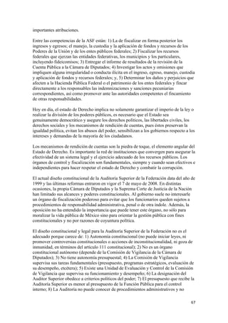 importantes atribuciones.

Entre las competencias de la ASF están: 1) La de fiscalizar en forma posterior los
ingresos y egresos; el manejo, la custodia y la aplicación de fondos y recursos de los
Poderes de la Unión y de los entes públicos federales; 2) Fiscalizar los recursos
federales que ejerzan las entidades federativas, los municipios y los particulares,
incluyendo fideicomisos; 3) Entregar el informe de resultados de la revisión de la
Cuenta Pública a la Cámara de Diputados; 4) Investigar los actos y omisiones que
impliquen alguna irregularidad o conducta ilícita en el ingreso, egreso, manejo, custodia
y aplicación de fondos y recursos federales; y, 5) Determinar los daños y perjuicios que
afecten a la Hacienda Pública Federal o el patrimonio de los entes federales y fincar
directamente a los responsables las indemnizaciones y sanciones pecuniarias
correspondientes, así como promover ante las autoridades competentes el fincamiento
de otras responsabilidades.

Hoy en día, el estado de Derecho implica no solamente garantizar el imperio de la ley o
realizar la división de los poderes públicos, es necesario que el Estado sea
genuinamente democrático y asegure los derechos políticos, las libertades civiles, los
derechos sociales y los mecanismos de rendición de cuentas, pues éstos preservan la
igualdad política, evitan los abusos del poder, sensibilizan a los gobiernos respecto a los
intereses y demandas de la mayoría de los ciudadanos.

Los mecanismos de rendición de cuentas son la piedra de toque, el elemento angular del
Estado de Derecho. Es importante la red de instituciones que convergen para asegurar la
efectividad de un sistema legal y el ejercicio adecuado de los recursos públicos. Los
órganos de control y fiscalización son fundamentales, siempre y cuando sean efectivos e
independientes para hacer respetar el estado de Derecho y combatir la corrupción.

El actual diseño constitucional de la Auditoría Superior de la Federación data del año de
1999 y las últimas reformas entraron en vigor el 7 de mayo de 2008. En distintas
ocasiones, la propia Cámara de Diputados y la Suprema Corte de Justicia de la Nación
han limitado sus alcances y poderes constitucionales. Al gobierno suele no interesarle
un órgano de fiscalización poderoso para evitar que los funcionarios queden sujetos a
procedimientos de responsabilidad administrativa, penal o de otra índole. Además, la
oposición no ha entendido la importancia que puede tener este órgano, no sólo para
moralizar la vida pública de México sino para orientar la gestión pública con fines
constitucionales y no por razones de coyuntura política.

El diseño constitucional y legal para la Auditoría Superior de la Federación no es el
adecuado porque carece de: 1) Autonomía constitucional (no puede iniciar leyes, ni
promover controversias constitucionales o acciones de inconstitucionalidad, ni goza de
inmunidad, en términos del artículo 111 constitucional); 2) No es un órgano
constitucional autónomo (depende de la Comisión de Vigilancia de la Cámara de
Diputados); 3) No tiene autonomía presupuestal; 4) La Comisión de Vigilancia
supervisa sus tareas fundamentales (presupuesto, programas estratégicos, evaluación de
su desempeño, etcétera); 5) Existe una Unidad de Evaluación y Control de la Comisión
de Vigilancia que supervisa su funcionamiento y desempeño; 6) La designación del
Auditor Superior obedece a criterios políticos del poder; 7) El presupuesto que recibe la
Auditoría Superior es menor al presupuesto de la Función Pública para el control
interno; 8) La Auditoría no puede conocer de procedimientos administrativos y no

                                                                                         67 
 
