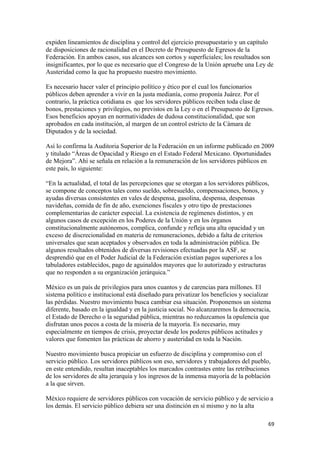 expiden lineamientos de disciplina y control del ejercicio presupuestario y un capítulo
de disposiciones de racionalidad en el Decreto de Presupuesto de Egresos de la
Federación. En ambos casos, sus alcances son cortos y superficiales; los resultados son
insignificantes, por lo que es necesario que el Congreso de la Unión apruebe una Ley de
Austeridad como la que ha propuesto nuestro movimiento.

Es necesario hacer valer el principio político y ético por el cual los funcionarios
públicos deben aprender a vivir en la justa medianía, como proponía Juárez. Por el
contrario, la práctica cotidiana es que los servidores públicos reciben toda clase de
bonos, prestaciones y privilegios, no previstos en la Ley o en el Presupuesto de Egresos.
Esos beneficios apoyan en normatividades de dudosa constitucionalidad, que son
aprobados en cada institución, al margen de un control estricto de la Cámara de
Diputados y de la sociedad.

Así lo confirma la Auditoria Superior de la Federación en un informe publicado en 2009
y titulado “Áreas de Opacidad y Riesgo en el Estado Federal Mexicano. Oportunidades
de Mejora”. Ahí se señala en relación a la remuneración de los servidores públicos en
este país, lo siguiente:

“En la actualidad, el total de las percepciones que se otorgan a los servidores públicos,
se compone de conceptos tales como sueldo, sobresueldo, compensaciones, bonos, y
ayudas diversas consistentes en vales de despensa, gasolina, despensa, despensas
navideñas, comida de fin de año, exenciones fiscales y otro tipo de prestaciones
complementarias de carácter especial. La existencia de regímenes distintos, y en
algunos casos de excepción en los Poderes de la Unión y en los órganos
constitucionalmente autónomos, complica, confunde y refleja una alta opacidad y un
exceso de discrecionalidad en materia de remuneraciones, debido a falta de criterios
universales que sean aceptados y observados en toda la administración pública. De
algunos resultados obtenidos de diversas revisiones efectuadas por la ASF, se
desprendió que en el Poder Judicial de la Federación existían pagos superiores a los
tabuladores establecidos, pago de aguinaldos mayores que lo autorizado y estructuras
que no responden a su organización jerárquica.”

México es un país de privilegios para unos cuantos y de carencias para millones. El
sistema político e institucional está diseñado para privatizar los beneficios y socializar
las pérdidas. Nuestro movimiento busca cambiar esa situación. Proponemos un sistema
diferente, basado en la igualdad y en la justicia social. No alcanzaremos la democracia,
el Estado de Derecho o la seguridad pública, mientras no reduzcamos la opulencia que
disfrutan unos pocos a costa de la miseria de la mayoría. Es necesario, muy
especialmente en tiempos de crisis, proyectar desde los poderes públicos actitudes y
valores que fomenten las prácticas de ahorro y austeridad en toda la Nación.

Nuestro movimiento busca propiciar un esfuerzo de disciplina y compromiso con el
servicio público. Los servidores públicos son eso, servidores y trabajadores del pueblo,
en este entendido, resultan inaceptables los marcados contrastes entre las retribuciones
de los servidores de alta jerarquía y los ingresos de la inmensa mayoría de la población
a la que sirven.

México requiere de servidores públicos con vocación de servicio público y de servicio a
los demás. El servicio público debiera ser una distinción en sí mismo y no la alta

                                                                                        69 
 