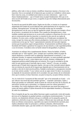 pública, sobre todo si ésta se orienta a modificar situaciones injustas y favorecer a las
mayorías. Este es un ejemplo de la hipocresía que esconde sus verdaderos valores pues,
bien vistas las cosas, en realidad creen todavía con más vehemencia —aquí sí con
franco fundamentalismo— que el Estado tiene un papel fundamental. Sólo que en la
única acción del Estado en que creen, es aquella en que éste trabaja afanosamente para
favorecerlos.

Se trata de una moral de doble rasero. Según uno de ellos, se insiste en el supuesto
alejamiento del Estado de la actividad privada, particularmente de los negocios, lo que
reclama “desregulaciones” de todo tipo, buscando ocultar que las mentadas
desregulaciones son de suyo un tipo de regulación estatal, sólo que casi siempre a favor
de un sector y en perjuicio de los demás. Pero cuando las desregulaciones y otras
medidas estatales que promueven en su provecho conducen a situaciones de crisis, con
graves consecuencias para las mayorías, se muestra la otra cara de sus reglas de
conducta. En estos casos, confían especialmente en el Estado para recomponer las
cosas, recoger las ruinas que ellos mismos produjeron e incluso para volver a crear las
condiciones en las que las “leyes” supuestamente naturales del mercado imponen
normas que les permiten seguir enriqueciéndose. El pensamiento neoliberal reduce las
facultades del Estado a garantizar los negocios de una minoría y a dar seguridad jurídica
a sus inversiones. Considera como un hecho natural la desigualdad y la pobreza.

Asumimos un enfoque ético completamente distinto. Nunca ha habido, ni habrá,
mercados que se “auto regulen”; pero, siempre que se permita, habrá un grupo de
interés dispuesto a construir todo un andamiaje supuestamente económico, y sus
referentes morales: la supuesta neutralidad del mercado y su nunca probada capacidad
de dar a cada uno lo suyo, y otros tópicos por el estilo, mientras veladamente la
maquinaria política-estatal trabaja para esa minoría. No es que la sociedad se divida
entre los que quieren que el mercado siga su cauce “natural” y los que, en cambio,
quieren que el Estado intervenga para regular, sino que no hay mercado natural alguno,
sino un sistema de exacción de la riqueza que depende para su funcionamiento (en un
sentido u otro) de la intervención política, fundado en principios y presupuestos morales
en el más estricto sentido. Y esos valores son de un signo moral. Es decir, la economía
no depende de mecanismos naturales de la sociedad, sino que arranca de un entramado
ético que la orienta y la hace funcionar, sea para la mayoría, sea para ínfimas minorías.

Así, la visión de la “economía de libre mercado” que se ha instaurado en el país —a la
que subyace una moral del más porfiado egoísmo— responde a principios, reglas y
metas que pueden ser calificados, desde el punto de vista de una ética de la mayoría, de
antivalores sociales que se presentan y se imponen como los valores generales e
inevitables. Esa visión oligárquica debe ser sustituida por una moral que ponga en el
centro del interés público el pleno desarrollo de las capacidades humanas y el bienestar
de todos los ciudadanos.

Pero el empeño de que las cosas deben funcionar según su particular visión del mundo,
provoca en la oligarquía un gradual autismo, un peligroso ensimismamiento. Y con ese
extravío, ese alejamiento del país real que se confunde con los pequeños guetos de
opulencia y derroche en que se mueve, conduce a México por una senda que, llevada
hasta sus últimas consecuencias, supondría una especie de demolición nacional, pues
implica abandonar todos los principios y atributos culturales, laboriosamente
construidos durante siglos, que dan sentido a la vida de las personas, un mínimo de

                                                                                           7 
 