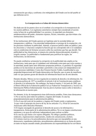 remuneración que aleja y confronta a los trabajadores del Estado con los del pueblo al
que debieran servir.



               La transparencia es el alma del sistema democrático

Sin duda uno de los puntos clave en el combate a la corrupción es la transparencia de
los asuntos públicos. Los regímenes autoritarios siempre han considerado al secreto
como la base de su gobernabilidad. Los secretos y la opacidad son elementos
antidemocráticos del poder, elementos injustos, ilícitos, inmorales, que desvirtúan a las
instituciones democráticas.

Si las instituciones del Estado quieren ser legítimas ante la sociedad deben ser
transparentes y públicas. Una autoridad independiente se protege de la cooptación y de
las presiones mediante la publicidad. Además, el proceso político debe ser público, pues
las elecciones y votaciones cumplen la función que les corresponde sólo si el ciudadano
está en condiciones de formarse un juicio sobre las cuestiones que hay que decidir. Sin
publicidad no hay democracia, ni manera de controlar democráticamente al poder y
exigirle cuentas. La publicidad es fundamental para justificar las reglas, las
instituciones, las decisiones.

No puede combatirse seriamente la corrupción sin la publicidad más amplia en las
instituciones, tanto para que el ciudadano esté informado como para que exija cuentas a
la autoridad, pueda optar entre diferentes propuestas políticas, se garantice la seguridad
jurídica en las decisiones de autoridad y permitirle a ésta actuar con independencia (al
evitar presiones indebidas). Como dice Ernesto Garzón Valdés, la publicidad es una
propiedad disposicional del Estado democrático de Derecho, que se pone de manifiesto
cada vez que quienes gozan del derecho de información hacen uso de este derecho.

Durante décadas, México no tuvo regulación en materia de derecho a la información. En
la reforma política de 1977 se modificó el artículo 6 de la Constitución para establecer
el derecho a la información. Sin embargo, fue hasta el martes 11 de junio de 2002, que
el Diario Oficial de la Federación publicó la Ley Federal de Transparencia y Acceso a la
Información Pública Gubernamental. Esta ley prevé el primer marco sobre el derecho a
la información en nuestro país.

No obstante, la ley de transparencia tiene deficiencias notables. Entre éstas destacamos:
1) No es una ley para todos los poderes y órganos del Estado. Es una ley
preponderantemente para la administración pública.
2) En el caso del resto de los poderes y órganos del Estado remite a reglamentos,
 lo que viola el principio de reserva de ley de los artículos 13 y 30 de la Convención
Americana sobre Derechos Humanos.
3) El órgano encargado de garantizar el derecho de acceso a la información y
transparencia, forma parte de la administración pública. No es un órgano constitucional
autónomo y no goza de suficiente independencia para realizar su labor.
4) Es una ley que limita a los sujetos obligados. No obliga a partidos políticos,
sindicatos, organizaciones empresariales, medios de comunicación, etcétera.
6) Contiene reservas a los procedimientos decisorios que son inaceptables en una
democracia: expedientes judiciales, procedimientos administrativos en forma de juicio
en tanto no hayan causado estado; procedimientos de responsabilidad de los servidores
                                                                                         70 
 