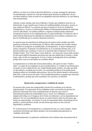 públicos, en tanto no se dicte la decisión definitiva; y, la que contenga las opiniones,
recomendaciones o puntos de vista que forman parte del proceso deliberativo de los
servidores públicos, hasta en tanto no sea adoptada la decisión definitiva, la cual debería
estar documentada.

Además, existen muchas otras leyes federales y locales que establecen reservas a la
información, lo que significa que el marco de confidencialidad, reservado y secreto, es
muy amplio en México. La remisión que hizo el artículo 61 de la Ley Federal de
Transparencia y Acceso a la Información Pública Gubernamental también ha implicado
reservas adicionales. Los poderes públicos y órganos constitucionales autónomos
incorporaron reservas en sus reglamentos que no están justificadas. El colmo ha sido el
poder judicial federal que ha expedido dos reglamentos en la materia, el primero tuvo
que ser modificado por su carácter altamente restrictivo.

Lo anterior pone de manifiesto las deficiencias de nuestro marco jurídico que debe
garantizar el derecho a la información. En México falta entender que la mejor manera
de combatir la corrupción es la publicidad y la transparencia. A mayor transparencia
menos corrupción. El derecho a la información no es un derecho humano más, es el
derecho político por excelencia. Como en su momento dijo la Suprema Corte de los
Estados Unidos –New York Times versus Sullivan–, los temas que versan sobre asuntos
de relevancia pública demandan una protección aún más amplia que lo normal y, desde
luego, cabe en ellos la exageración, el error e incluso la denigración de los afectados,
porque tales cosas son inevitables en un debate abierto.

La transparencia es el alma del sistema democrático, sólo quien no tiene “miedo a
saber”, es capaz de ser ciudadano en una sociedad abierta. La verdad en una democracia
no puede ser una verdad oficial, una verdad dictada desde el poder, sino algo que debe
ser descubierto y aceptado por la razón. Las sociedades políticas de las democracias
modernas deben ser sociedades democráticas. Son un foro abierto donde la información
debe fluir y estar al acceso de todos. Una sociedad democrática es aquella que maximiza
la información y protege que ésta se produzca sin coacción y en libertad.


               Democracia, transparencia y rendición de cuentas

En nuestros días existe una comprensible erosión de la confianza en la función
gubernamental. Una gran parte de los ciudadanos están convencidos de que hoy los
gobiernos funcionan más como confederaciones de intereses que como la
representación política de la pluralidad cívica y social. Los ciudadanos se sienten
alejados del trabajo en el Congreso de la Unión, los tribunales y en las dependencias de
gobierno. No ven la posibilidad de ejercer un control directo sobre las decisiones que
toman sus representante. Así mismo, la crisis de representatividad y de prestigio de los
partidos y actores políticos incide con más fuerza que nunca en esta crisis de
legitimidad y confianza.

Ni la democracia ni la transparencia se conquistan de una vez y para siempre. Ambas
constituyen horizontes que deben ajustarse a las necesidades para garantizar su
verdadera efectividad.

Desafortunadamente, los gobiernos neoliberales de los últimos años han promovido la

                                                                                        71 
 
