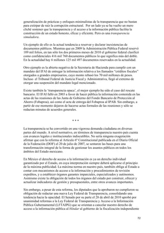 generalización de prácticas y enfoques minimalistas de la transparencia que no bastan
para extirpar de raíz la corrupción estructural. Por un lado ya se ha vuelto un mero
cliché sostener que la transparencia y el acceso a la información pública facilita la
construcción de un estado honesto, eficaz y eficiente. Pero es una transparencia
simuladora.

Un ejemplo de ello es la actual tendencia a reservar y declarar inexistencias de
documentos públicos. Mientras que en 2009 la Administración Pública Federal reservó
189 mil folios, en tan sólo los dos primeros meses de 2010 el gobierno federal clasificó
como confidenciales 416 mil 760 documentos públicos lo que significa más del doble.
En la actualidad hay 6 millones 125 mil 497 documentos reservados en la actualidad.

Otro ejemplo es la abierta negativa de la Secretaria de Hacienda para cumplir con un
mandato del IFAI de entregar la información relativa a los llamados “créditos fiscales”
otorgados a grandes empresarios, cuyo monto rebasó los 70 mil millones de pesos.
Incluso el Tribunal Federal de Justicia Fiscal y Administrativa, llegó al extremo de
otorgar una suspensión del mandato legal mencionado.

Existe también la ‘transparencia opaca’, el mejor ejemplo ha sido el caso del rescate
bancario. El IFAI falló en 2003 a favor de hacer pública la información contenida en las
actas de las reuniones de las Junta de Gobierno del Fondo Bancario de Protección al
Ahorro (Fobaproa), así como el acta de entrega del Fobaproa al IPAB. Sin embargo, a
partir de ese momento dejaron de hacerse actas formales de las reuniones y sólo se
redactan minutas de acuerdos generales.


                                     ***

La transparencia se ha convertido en una vigorosa demanda ciudadana en diversas
partes del mundo. A nivel normativo, en términos de transparencia nuestro país cuenta
con avances legales e institucionales indiscutibles. No sería ninguna exageración
afirmar que con la reforma al Artículo 6º Constitucional publicada en el Diario Oficial
de la Federación (DOF) el 20 de julio de 2007, se sentaron las bases para una
transformación integral de la forma de gestionar los asuntos públicos en todos los
ámbitos del Estado mexicano.

En México el derecho de acceso a la información es ya un derecho individual
garantizado por el Estado, en cuya interpretación siempre deberá aplicarse el principio
de la máxima publicidad. La máxima norma en nuestro país, también obliga al Estado a
contar con mecanismos de acceso a la información y procedimientos de revisión
expeditos, y a establecer órganos garantes imparciales, especializados y autónomos.
Asimismo existe la obligación de todos los órganos del estado por construir, ofrecer y
actualizar indicadores de gestión y presupuestales, entre otros avances importantes.

Sin embargo, a pesar de esta reforma, los diputados que la aprobaron no cumplieron su
obligación de redactar una nueva Ley Federal de Transparencia, consolidando una
tendencia hacia la opacidad. El Senado por su parte el 28 de abril de 2010 aprobó por
unanimidad reformas a la Ley Federal de Transparencia y Acceso a la Información
Pública Gubernamental (LFTAIPG) que se orientan a cancelar nuestro derecho de
acceso a la información pública al blindar al gobierno de la fiscalización independiente

                                                                                        72 
 