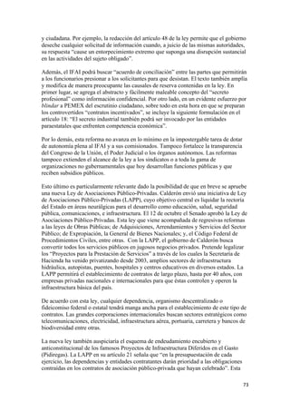 y ciudadana. Por ejemplo, la redacción del artículo 48 de la ley permite que el gobierno
deseche cualquier solicitud de información cuando, a juicio de las mismas autoridades,
su respuesta “cause un entorpecimiento extremo que suponga una disrupción sustancial
en las actividades del sujeto obligado”.

Además, el IFAI podrá buscar “acuerdo de conciliación” entre las partes que permitirán
a los funcionarios presionar a los solicitantes para que desistan. El texto también amplía
y modifica de manera preocupante las causales de reserva contenidas en la ley. En
primer lugar, se agrega el abstracto y fácilmente maleable concepto del “secreto
profesional” como información confidencial. Por otro lado, en un evidente esfuerzo por
blindar a PEMEX del escrutinio ciudadano, sobre todo en esta hora en que se preparan
los controvertidos “contratos incentivados”, se incluye la siguiente formulación en el
artículo 18: “El secreto industrial también podrá ser invocado por las entidades
paraestatales que enfrenten competencia económica”.

Por lo demás, esta reforma no avanza en lo mínimo en la impostergable tarea de dotar
de autonomía plena al IFAI y a sus comisionados. Tampoco fortalece la transparencia
del Congreso de la Unión, el Poder Judicial o los órganos autónomos. Las reformas
tampoco extienden el alcance de la ley a los sindicatos o a toda la gama de
organizaciones no gubernamentales que hoy desarrollan funciones públicas y que
reciben subsidios públicos.

Esto último es particularmente relevante dado la posibilidad de que en breve se apruebe
una nueva Ley de Asociaciones Público-Privadas. Calderón envió una iniciativa de Ley
de Asociaciones Público-Privadas (LAPP), cuyo objetivo central es liquidar la rectoría
del Estado en áreas neurálgicas para el desarrollo como educación, salud, seguridad
pública, comunicaciones, e infraestructura. El 12 de octubre el Senado aprobó la Ley de
Asociaciones Público-Privadas. Esta ley que viene acompañada de regresivas reformas
a las leyes de Obras Públicas; de Adquisiciones, Arrendamientos y Servicios del Sector
Público; de Expropiación, la General de Bienes Nacionales; y, el Código Federal de
Procedimientos Civiles, entre otras. Con la LAPP, el gobierno de Calderón busca
convertir todos los servicios públicos en jugosos negocios privados. Pretende legalizar
los “Proyectos para la Prestación de Servicios” a través de los cuales la Secretaría de
Hacienda ha venido privatizando desde 2003, amplios sectores de infraestructura
hidráulica, autopistas, puentes, hospitales y centros educativos en diversos estados. La
LAPP permitirá el establecimiento de contratos de largo plazo, hasta por 40 años, con
empresas privadas nacionales e internacionales para que éstas controlen y operen la
infraestructura básica del país.

De acuerdo con esta ley, cualquier dependencia, organismo descentralizado o
fideicomiso federal o estatal tendrá manga ancha para el establecimiento de este tipo de
contratos. Las grandes corporaciones internacionales buscan sectores estratégicos como
telecomunicaciones, electricidad, infraestructura aérea, portuaria, carretera y bancos de
biodiversidad entre otras.

La nueva ley también auspiciaría el esquema de endeudamiento encubierto y
anticonstitucional de los famosos Proyectos de Infraestructura Diferidos en el Gasto
(Pidiregas). La LAPP en su artículo 21 señala que “en la presupuestación de cada
ejercicio, las dependencias y entidades contratantes darán prioridad a las obligaciones
contraídas en los contratos de asociación público-privada que hayan celebrado”. Esta

                                                                                          73 
 