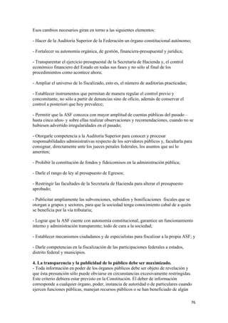 Esos cambios necesarios giran en torno a las siguientes elementos:

- Hacer de la Auditoría Superior de la Federación un órgano constitucional autónomo;

- Fortalecer su autonomía orgánica, de gestión, financiera-presupuestal y jurídica;

- Transparentar el ejercicio presupuestal de la Secretaría de Hacienda y, el control
económico financiero del Estado en todas sus fases y no sólo al final de los
procedimientos como acontece ahora;

- Ampliar el universo de lo fiscalizado, esto es, el número de auditorías practicadas;

- Establecer instrumentos que permitan de manera regular el control previo y
concomitante, no sólo a partir de denuncias sino de oficio, además de conservar el
control a posteriori que hoy prevalece;

- Permitir que la ASF conozca con mayor amplitud de cuentas públicas del pasado –
hasta cinco años- y sobre ellas realizar observaciones y recomendaciones, cuando no se
hubiesen advertido irregularidades en el pasado;

- Otorgarle competencia a la Auditoría Superior para conocer y procesar
responsabilidades administrativas respecto de los servidores públicos y, facultarla para
consignar, directamente ante los jueces penales federales, los asuntos que así lo
ameriten;

- Prohibir la constitución de fondos y fideicomisos en la administración pública;

- Darle el rango de ley al presupuesto de Egresos;

- Restringir las facultades de la Secretaría de Hacienda para alterar el presupuesto
aprobado;

- Publicitar ampliamente las subvenciones, subsidios y bonificaciones fiscales que se
otorgan a grupos y sectores, para que la sociedad tenga conocimiento cabal de a quién
se beneficia por la vía tributaria;

- Lograr que la ASF cuente con autonomía constitucional, garantice un funcionamiento
interno y administración transparente; todo de cara a la sociedad;

- Establecer mecanismos ciudadanos y de especialistas para fiscalizar a la propia ASF; y

- Darle competencias en la fiscalización de las participaciones federales a estados,
distrito federal y municipios.

4. La transparencia y la publicidad de lo público debe ser maximizado.
- Toda información en poder de los órganos públicos debe ser objeto de revelación y
que ésta presunción sólo puede obviarse en circunstancias excesivamente restringidas.
Este criterio debiera estar previsto en la Constitución. El deber de información
corresponde a cualquier órgano, poder, instancia de autoridad o de particulares cuando
ejercen funciones públicas, manejan recursos públicos o se han beneficiado de algún

                                                                                         76 
 