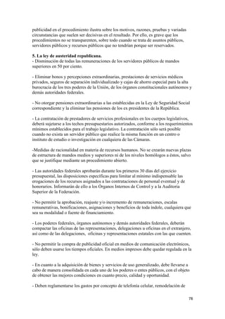 publicidad en el procedimiento ilustra sobre los motivos, razones, pruebas y variadas
circunstancias que suelen ser decisivas en el resultado. Por ello, es grave que los
procedimientos no se transparenten, sobre todo cuando se trata de asuntos públicos,
servidores públicos y recursos públicos que no tendrían porque ser reservados.

5. La ley de austeridad republicana.
- Disminución de todas las remuneraciones de los servidores públicos de mandos
superiores en 50 por ciento.

- Eliminar bonos y percepciones extraordinarias, prestaciones de servicios médicos
privados, seguros de separación individualizado y cajas de ahorro especial para la alta
burocracia de los tres poderes de la Unión, de los órganos constitucionales autónomos y
demás autoridades federales.

- No otorgar pensiones extraordinarias a las establecidas en la Ley de Seguridad Social
correspondiente y la eliminar las pensiones de los ex presidentes de la República.

- La contratación de prestadores de servicios profesionales en los cuerpos legislativos,
deberá sujetarse a los techos presupuestarios autorizados, conforme a los requerimientos
mínimos establecidos para el trabajo legislativo. La contratación sólo será posible
cuando no exista un servidor público que realice la misma función en un centro o
instituto de estudio o investigación en cualquiera de las Cámaras.

-Medidas de racionalidad en materia de recursos humanos. No se crearán nuevas plazas
de estructura de mandos medios y superiores ni de los niveles homólogos a éstos, salvo
que se justifique mediante un procedimiento abierto.

- Las autoridades federales aprobarán durante los primeros 30 días del ejercicio
presupuestal, las disposiciones específicas para limitar al mínimo indispensable las
erogaciones de los recursos asignados a las contrataciones de personal eventual y de
honorarios. Informarán de ello a los Órganos Internos de Control y a la Auditoria
Superior de la Federación.

- No permitir la aprobación, reajuste y/o incremento de remuneraciones, escalas
remunerativas, bonificaciones, asignaciones y beneficios de toda índole, cualquiera que
sea su modalidad o fuente de financiamiento.

- Los poderes federales, órganos autónomos y demás autoridades federales, deberán
compactar las oficinas de las representaciones, delegaciones u oficinas en el extranjero,
así como de las delegaciones, oficinas y representaciones estatales con las que cuenten.

- No permitir la compra de publicidad oficial en medios de comunicación electrónicos,
sólo deben usarse los tiempos oficiales. En medios impresos debe quedar regulada en la
ley.

- En cuanto a la adquisición de bienes y servicios de uso generalizado, debe llevarse a
cabo de manera consolidada en cada uno de los poderes o entes públicos, con el objeto
de obtener las mejores condiciones en cuanto precio, calidad y oportunidad.

- Deben reglamentarse los gastos por concepto de telefonía celular, remodelación de

                                                                                        78 
 