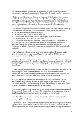 oficinas, estudios e investigaciones, arrendamiento de vehículos, aviones, equipo
informático y pago de alimentación para funcionarios de mandos medios y superiores.

- Todas las autoridades deben elaborar un Programa de Reducción y Ahorro en las
partidas de servicios telefónicos, conducción de señales analógicas, agua, luz,
combustibles, fotocopiado, papelería, materiales y suministros en general, renta de
inmuebles, servicio de vigilancia, compra de uniformes y pasajes. Deberán informar de
ello al Órgano Interno de Control y a la Auditoria Superior de la Federación.

- Los poderes y organismos autónomos federales estarán obligados a emitir normas que
rijan la realización de viajes nacionales e internacionales, en las que indicarán:
a) Los servidores públicos que pueden viajar;
b) Los supuestos por los que se pueden autorizar;
c) La justificación por parte del servidor público para viajar al extranjero;
d) El monto máximo de los viáticos a otorgarse;
e) La comprobación de viáticos conforme a los requisitos fiscales establecidos, y
f) La prohibición expresa para utilizar servicios de transportación, alojamiento o
alimentación de lujo o con precios superiores a los promedio del mercado.
Asimismo, se reducirá el monto del gasto para la realización de viajes internacionales y
nacionales.

- Las publicaciones, folletos, programas editoriales y similares de las autoridades,
deberán ser impresas en papel reciclable, por lo que queda prohibido realizar
publicaciones costosas y de lujo.

- Se deben eliminar las erogaciones por concepto de gastos de orden social, congresos,
convenciones, exposiciones, seminarios, espectáculos culturales, simposios o cualquier
otro tipo de foro o evento análogo, salvo las aprobadas por el Congreso, previa
justificación.

- Deben cancelarse la contratación de aeronaves privadas con cargo al presupuesto. Los
servidores públicos de mandos superiores utilizarán preferentemente vuelos
comerciales, con excepción de aquellos funcionarios encargados de la seguridad, la
atención a desastres naturales, o a la atención médica de los habitantes.

- Los tres poderes de la Unión, los órganos constitucionales autónomos y demás
autoridades federales, deben desincorporar las aeronaves que sean parte de su
patrimonio, salvo las vinculadas a tareas de seguridad pública y nacional, atención de
desastres naturales o a la atención médica de la población.

- Los servidores públicos no podrán otorgar por ningún motivo obsequios con cargo al
Presupuesto de Egresos, salvo en el caso del otorgamiento de obsequios en visitas de
Estado o de otra índole, que por razones de protocolo así corresponda.

- Las dependencias no podrán adquirir por su cuenta vehículos oficiales para los
servidores públicos federales.

- La Oficialía Mayor o equivalente en las dependencias, entidades, órganos autónomos
y poderes de la Unión, deberá establecer mecanismos de control y seguimiento del
ejercicio presupuestario, con el objeto de coordinar y garantizar el cumplimiento de los

                                                                                         79 
 