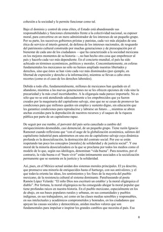 cohesión a la sociedad y le permite funcionar como tal.

Bajo el dominio y control de estas elites, el Estado está abandonando sus
responsabilidades y funciones elementales frente a la colectividad nacional, su espesor
moral, para convertirse en un mero administrador de los intereses de un pequeño grupo.
Por su parte, los sucesivos gobiernos priistas y panistas, cada vez más alejados de una
ética de servicio al interés general, de defensa de los intereses nacionales, de resguardo
del patrimonio cultural construido por muchas generaciones y de preocupación por el
bienestar de cada uno de los ciudadanos —que ha caracterizado a la sociedad mexicana
en los mejores momentos de su historia—, no han hecho otra cosa que empobrecer al
país y hacerlo cada vez más dependiente. En el concierto mundial, el país ha sido
achicado en términos económicos, políticos y morales. Concomitantemente, en esferas
fundamentales los mexicanos no sólo no hemos ampliado nuestras libertades y
derechos, sino que éstos se han visto cada vez más disminuidos (por ejemplo, en
libertad de expresión y derecho a la información), mientras se llevan a cabo otros
recortes (como es el caso de los derechos laborales).

Debido a todo ello, fundamentalmente, millones de mexicanos han quedado en el
abandono, mientras a las nuevas generaciones no se les ofrecen opciones de vida sino la
precariedad y la más cruel incertidumbre. A la oligarquía nada parece importarle. No es
sólo que no se está atendiendo adecuadamente a los empobrecidos que ya fueron
creados por la maquinaria del capitalismo salvaje, sino que no se cesan de promover las
condiciones para que millones queden sin empleo y sustento digno, sin educación que
les garantice condiciones para reproducirse y labrarse un futuro…, mientras se abren
anchas avenidas para la depredación de nuestros recursos y el saqueo de la riqueza
pública por parte de un capitalismo rapaz.

De seguir por ese rumbo, el porvenir del país sería cancelado a cambio del
enriquecimiento desmedido, casi demencial, de un pequeño grupo. Tiene razón Ignacio
Ramonet cuando reflexiona que “con el auge de la globalización económica, salimos del
capitalismo industrial para adentrarnos en una era de capitalismo salvaje cuya dinámica
profunda es la desocialización, la destrucción del contrato social. Por eso se están
respetando tan poco los conceptos [morales] de solidaridad y de justicia social”. Y esa
moral de la minoría desocializadora es la que se proclama por todos los medios como el
modelo de lo que, según sus ideólogos, denominan “vida buena”. Para nosotros, por el
contrario, la vida buena o el “buen vivir” están íntimamente asociados a la socialización
permanente que se sustenta en la justicia y la solidaridad.

Así, pues, en el México actual anidan dos sistemas morales principales. El ya descrito,
que promueve una minoría de enriquecidos hasta el hartazgo, con sus antivalores; y el
que todavía orienta las ideas, los sentimientos y los fines de la mayoría del pueblo
mexicano, de la resistencia cultural al sistema dominante. Parafraseando al poeta
Ramón López Velarde: “El niño Dios nos escrituró un establo/ y la moral oligárquica el
diablo”. Por fortuna, la moral oligárquica no ha conseguido ahogar la moral popular que
tiene profundas raíces en nuestra historia. En el pueblo mexicano, especialmente en los
de abajo, en sus bases populares rurales y urbanas, en sus comunidades y pueblos
indígenas, en sus trabajadores, así como en las clases medias sensibles y responsables,
en sus intelectuales y académicos comprometidos y honrados, en los ciudadanos que
apoyan las causas sociales y democráticas, anidan muchos valores que son
fundamentales para impulsar e inspirar los grandes cambios que necesita el país. Esa

                                                                                         8 
 