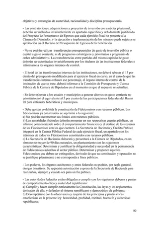 objetivos y estrategias de austeridad, racionalidad y disciplina presupuestaria.

- Las contrataciones, adquisiciones y proyectos de inversión con carácter plurianual,
deberán ser incluidas invariablemente en apartado específico y debidamente justificado
del Proyecto de Presupuesto de Egresos que cada ejercicio fiscal se presente a la
Cámara de Diputados, y la ejecución e implementación de los mismos queda sujeta a su
aprobación en el Decreto de Presupuesto de Egresos de la Federación.

- No se podrán realizar transferencias presupuestales de gasto de inversión pública o
capital a gasto corriente, ni de programas estratégicos y prioritarios a programas de
orden administrativo. Las transferencias entre partidas del mismo capítulo de gasto
deberán ser autorizadas invariablemente por los titulares de las instituciones federales e
informarse a los órganos internos de control.

- El total de las transferencias internas de las instituciones, no deberá rebasar el 15 por
ciento del presupuesto modificado para el ejercicio fiscal en curso, en el caso de que las
transferencias internas rebasen ese porcentaje, el órgano interno de control de la
institución de que se trate, deberá informar a la Comisión de Presupuesto y Cuenta
Pública de la Cámara de Diputados en el momento en que el supuesto se actualice.

- Se debe exhortar a los estados y municipios a generar ahorros en gasto corriente no
prioritario por el equivalente al 5 por ciento de las participaciones federales del Ramo
28 para entidades federativas y municipios.

- Debe quedar prohibida la constitución de Fideicomisos con recursos públicos. Los
fideicomisos ya constituidos se sujetarán a lo siguiente:
a) No podrán incrementar sus fondos con recursos públicos.
b) Las autoridades federales deberán presentar en sus respectivas cuentas públicas, un
informe pormenorizado sobre el comportamiento financiero y el destino de los recursos
de los Fideicomisos con los que cuenten. La Secretaría de Hacienda y Crédito Público
integrará en la Cuenta Pública Federal de cada ejercicio fiscal, un apartado con los
informes de todos los Fideicomisos constituidos con recursos públicos.
c) La Secretaría de Hacienda elaborará y presentará a la Cámara de Diputados, en un
término no mayor de 90 días naturales, un planteamiento con las siguientes
características: Determinar y justificar la obligatoriedad y necesidad en la permanencia
de Fideicomisos adscritos al sector público. Determinar y proponer aquellos
Fideicomisos que deban ser extinguidos, derivado de que su constitución y operación no
se justifique plenamente o no corresponda a fines públicos.

- Los poderes, los órganos autónomos y entes federales no podrán, por regla general,
otorgar donativos. Se requerirá autorización expresa de la Secretaría de Hacienda para
realizarlos, siempre y cuando sea para un fin público.

- Las autoridades federales están obligadas a cumplir con los siguientes deberes y pautas
de comportamiento ético y austeridad republicana:
a) Cumplir y hacer cumplir estrictamente la Constitución, las leyes y los reglamentos
derivados de ella, y defender el sistema republicano y democrático de gobierno;
b) Desempeñarse con la observancia y respeto de los principios y pautas éticas
establecidas en la presente ley: honestidad, probidad, rectitud, buena fe y austeridad
republicana;

                                                                                           80 
 