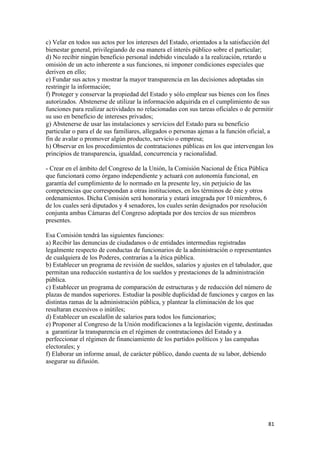 c) Velar en todos sus actos por los intereses del Estado, orientados a la satisfacción del
bienestar general, privilegiando de esa manera el interés público sobre el particular;
d) No recibir ningún beneficio personal indebido vinculado a la realización, retardo u
omisión de un acto inherente a sus funciones, ni imponer condiciones especiales que
deriven en ello;
e) Fundar sus actos y mostrar la mayor transparencia en las decisiones adoptadas sin
restringir la información;
f) Proteger y conservar la propiedad del Estado y sólo emplear sus bienes con los fines
autorizados. Abstenerse de utilizar la información adquirida en el cumplimiento de sus
funciones para realizar actividades no relacionadas con sus tareas oficiales o de permitir
su uso en beneficio de intereses privados;
g) Abstenerse de usar las instalaciones y servicios del Estado para su beneficio
particular o para el de sus familiares, allegados o personas ajenas a la función oficial, a
fin de avalar o promover algún producto, servicio o empresa;
h) Observar en los procedimientos de contrataciones públicas en los que intervengan los
principios de transparencia, igualdad, concurrencia y racionalidad.

- Crear en el ámbito del Congreso de la Unión, la Comisión Nacional de Ética Pública
que funcionará como órgano independiente y actuará con autonomía funcional, en
garantía del cumplimiento de lo normado en la presente ley, sin perjuicio de las
competencias que correspondan a otras instituciones, en los términos de éste y otros
ordenamientos. Dicha Comisión será honoraria y estará integrada por 10 miembros, 6
de los cuales será diputados y 4 senadores, los cuales serán designados por resolución
conjunta ambas Cámaras del Congreso adoptada por dos tercios de sus miembros
presentes.

Esa Comisión tendrá las siguientes funciones:
a) Recibir las denuncias de ciudadanos o de entidades intermedias registradas
legalmente respecto de conductas de funcionarios de la administración o representantes
de cualquiera de los Poderes, contrarias a la ética pública.
b) Establecer un programa de revisión de sueldos, salarios y ajustes en el tabulador, que
permitan una reducción sustantiva de los sueldos y prestaciones de la administración
pública.
c) Establecer un programa de comparación de estructuras y de reducción del número de
plazas de mandos superiores. Estudiar la posible duplicidad de funciones y cargos en las
distintas ramas de la administración pública, y plantear la eliminación de los que
resultaran excesivos o inútiles;
d) Establecer un escalafón de salarios para todos los funcionarios;
e) Proponer al Congreso de la Unión modificaciones a la legislación vigente, destinadas
a garantizar la transparencia en el régimen de contrataciones del Estado y a
perfeccionar el régimen de financiamiento de los partidos políticos y las campañas
electorales; y
f) Elaborar un informe anual, de carácter público, dando cuenta de su labor, debiendo
asegurar su difusión.




                                                                                         81 
 