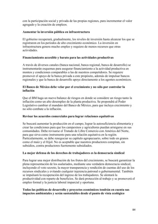 con la participación social y privada de las propias regiones, para incrementar el valor
agregado y la creación de empleos.

Aumentar la inversión pública en infraestructura

El gobierno recuperará, gradualmente, los niveles de inversión hasta alcanzar los que se
registraron en los periodos de alto crecimiento económico. La inversión en
infraestructura genera mucho empleo y requiere de menos recursos que otras
actividades.

Financiamiento accesible y barato para las actividades productivas

A través de diversos canales (banca nacional, banca regional, banca de desarrollo) se
instrumentarán esquemas para asegurar financiamiento a la actividad productiva en
montos y condiciones comparables a las de nuestros competidores. Se requiere
promover el apoyo de la banca privada a este propósito, además de impulsar bancos
regionales y que la banca de desarrollo apoye directamente a los agentes económicos.

El Banco de México debe velar por el crecimiento y no sólo por controlar la
inflación

Que el BM haga un nuevo balance de riesgos en donde se considere un riesgo tanto la
inflación como un alto desempleo de la planta productiva. Se propondrá al Poder
Legislativo cambiar el mandato del Banco de México, para que incluya crecimiento y
no sólo combate a la inflación.

Revisar los acuerdos comerciales para lograr relaciones equitativas

Se buscará aumentar la producción en el campo, lograr la autosuficiencia alimentaria y
crear las condiciones para que los campesinos y agricultores puedan arraigarse en sus
comunidades. Debe revisarse el Tratado de Libre Comercio con América del Norte,
para que sirva como instrumento para una relación equitativa en la región.
Particularmente, se debe renegociar su capítulo agropecuario, sobre todo en granos
como el maíz y el frijol. No es aceptable que nuestros productores compitan, sin
subsidios, contra productores fuertemente subsidiados.

La mejor defensa de los derechos de trabajadores es la democracia sindical

Para lograr una mejor distribución de los frutos del crecimiento, se buscará garantizar la
plena representación de los asalariados, mediante una verdadera democracia sindical,
incluyendo el voto secreto, la mayor transparencia y rendición de cuentas del uso de los
recursos sindicales y evitando cualquier injerencia patronal o gubernamental. También
se impulsará la recuperación del ingreso de los trabajadores. Se alentará la
productividad con reparto de beneficios. Se dará protección al trabajo y se promoverá el
empleo formal y la justicia laboral imparcial y oportuna.

Todas las políticas de desarrollo y proyectos económicos tendrán en cuenta sus
impactos ambientales y serán sustentables desde el punto de vista ecológico




                                                                                           84 
 