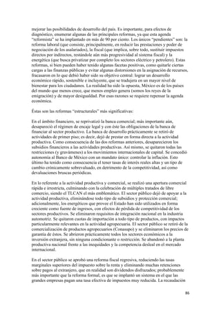 mejorar las posibilidades de desarrollo del país. Es importante, para efectos de
diagnóstico, enumerar algunas de las principales reformas, ya que esta agenda
“reformista” se ha implantado en más de 90 por ciento. Los únicos “pendientes” son: la
reforma laboral (que consiste, principalmente, en reducir las prestaciones y poder de
negociación de los asalariados), la fiscal (que implica, sobre todo, sustituir impuestos
directos por indirectos, restándole aún más progresividad al sistema fiscal) y la
energética (que busca privatizar por completo los sectores eléctrico y petrolero). Estas
reformas, si bien pueden haber tenido algunas facetas positivas, como quitarle ciertas
cargas a las finanzas públicas y evitar algunas distorsiones en la asignación de recursos,
fracasaron en lo que debió haber sido su objetivo central: lograr un desarrollo
económico rápido, sostenible e incluyente, que se tradujera en un mayor nivel de
bienestar para los ciudadanos. La realidad ha sido la opuesta, México es de los países
del mundo que menos crece, que menos empleo genera (somos los reyes de la
emigración) y de mayor desigualdad. Por esas razones se requiere repensar la agenda
económica.

Éstas son las reformas “estructurales” más significativas:

En el ámbito financiero, se reprivatizó la banca comercial; más importante aún,
desapareció el régimen de encaje legal y con éste las obligaciones de la banca de
financiar al sector productivo. La banca de desarrollo prácticamente se retiró de
actividades de primer piso; es decir, dejó de prestar en forma directa a la actividad
productiva. Como consecuencia de las dos reformas anteriores, desaparecieron los
subsidios financieros a las actividades productivas. Así mismo, se quitaron todas las
restricciones (y gravámenes) a los movimientos internacionales de capital. Se concedió
autonomía al Banco de México con un mandato único: controlar la inflación. Esto
último ha tenido como consecuencia el tener tasas de interés reales altas y un tipo de
cambio crónicamente sobrevaluado, en detrimento de la competitividad, así como
devaluaciones bruscas periódicas.

En lo referente a la actividad productiva y comercial, se realizó una apertura comercial
rápida e irrestricta, culminando con la celebración de múltiples tratados de libre
comercio, siendo el TLCAN el más emblemático. El sector público dejó de apoyar a la
actividad productiva, eliminándose todo tipo de subsidios y protección comercial;
adicionalmente, los energéticos que provee el Estado han sido utilizados en forma
creciente como fuente de ingresos, con efectos de pérdida de competitividad de los
sectores productivos. Se eliminaron requisitos de integración nacional en la industria
automotriz. Se quitaron cuotas de importación a todo tipo de productos, con impactos
particularmente relevantes en la actividad agropecuaria. El sector público se retiró de la
comercialización de productos agropecuarios (Conasupo) y se eliminaron los precios de
garantía de éstos. Se abrieron prácticamente todos los sectores económicos a la
inversión extranjera, sin ninguna condicionante o restricción. Se abandonó a la planta
productiva nacional frente a las inequidades y la competencia desleal en el mercado
internacional.

En el sector público se aprobó una reforma fiscal regresiva, reduciendo las tasas
marginales superiores del impuesto sobre la renta y eliminando muchas retenciones
sobre pagos al extranjero, que en realidad son dividendos disfrazados; probablemente
más importante que la reforma formal, es que se implantó un sistema en el que las
grandes empresas pagan una tasa efectiva de impuestos muy reducida. La recaudación

                                                                                        86 
 