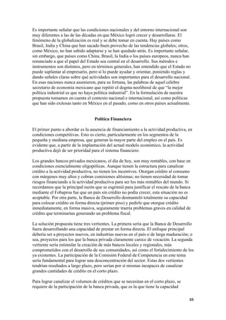 Es importante señalar que las condiciones nacionales y del entorno internacional son
muy diferentes a las de las décadas en que México logró crecer y desarrollarse. El
fenómeno de la globalización es real y se debe tomar en cuenta. Hay países como
Brasil, India y China que han sacado buen provecho de las tendencias globales; otros,
como México, no han sabido adaptarse y se han quedado atrás. Es importante señalar,
sin embargo, que países como China, Brasil, la India o los países europeos, nunca han
renunciado a que el papel del Estado sea central en el desarrollo. Sus métodos e
instrumentos son distintos, pero en términos generales, han entendido que el Estado no
puede suplantar al empresario, pero sí lo puede ayudar y orientar, poniendo reglas y
dando señales claras sobre qué actividades son importantes para el desarrollo nacional.
En esas naciones nunca asumieron, para su fortuna, las palabras de aquel célebre
secretario de economía mexicano que repitió el dogma neoliberal de que “la mejor
política industrial es que no haya política industrial”. En la formulación de nuestra
propuesta tomamos en cuenta el contexto nacional e internacional, así como políticas
que han sido exitosas tanto en México en el pasado, como en otros países actualmente.


                                  Política Financiera

El primer punto a abordar es la ausencia de financiamiento a la actividad productiva, en
condiciones competitivas. Esto es cierto, particularmente en los segmentos de la
pequeña y mediana empresa, que generan la mayor parte del empleo en el país. Es
evidente que, a partir de la implantación del actual modelo económico, la actividad
productiva dejó de ser prioridad para el sistema financiero.

Los grandes bancos privados mexicanos, el día de hoy, son muy rentables, con base en
condiciones esencialmente oligopólicas. Aunque tienen la estructura para canalizar
crédito a la actividad productiva, no tienen los incentivos. Otorgan crédito al consumo
con márgenes muy altos y cobran comisiones altísimas; no tienen necesidad de tomar
riesgos financiando a la actividad productiva para ser los más rentables del mundo. Si
recordamos que la principal razón que se esgrimió para justificar el rescate de la banca
mediante el Fobaproa fue que un país sin crédito no podía crecer, esta situación no es
aceptable. Por otra parte, la Banca de Desarrollo desmanteló totalmente su capacidad
para colocar crédito en forma directa (primer piso) y pedirle que otorgue crédito
inmediatamente, en forma masiva, seguramente traería problemas graves en calidad de
crédito que terminarían generando un problema fiscal.

La solución propuesta tiene tres vertientes. La primera sería que la Banca de Desarrollo
fuera desarrollando una capacidad de prestar en forma directa. El enfoque principal
debería ser a proyectos nuevos, en industrias nuevas en el país o de larga maduración; o
sea, proyectos para los que la banca privada claramente carece de vocación. La segunda
vertiente sería estimular la creación de más bancos locales y regionales, más
comprometidos con el desarrollo de sus comunidades, así como el fortalecimiento de los
ya existentes. La participación de la Comisión Federal de Competencia en este tema
sería fundamental para lograr una desconcentración del sector. Estas dos vertientes
tendrían resultados a largo plazo, pero serían por sí mismas incapaces de canalizar
grandes cantidades de crédito en el corto plazo.

Para lograr canalizar el volumen de créditos que se necesitan en el corto plazo, se
requiere de la participación de la banca privada, que es la que tiene la capacidad

                                                                                       88 
 