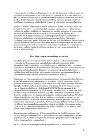 reserva, que no ha podido ser desgastada por la ética del egoísmo y el afán de lucro, hay
que acogerla como materia prima preciosa para la regeneración de la vida pública de
México. Estamos convencidos de que la inmensa mayoría de los mexicanos, no cultiva
el odio, el individualismo o la codicia como modo de vida, sino que aún conserva el
sentido de comunidad, de solidaridad, de respeto, de tolerancia y amor por el prójimo.

Por ello se requiere impulsar en el país un nuevo estilo de vida, de acuerdo con el cual
la mujer y el hombre —sin importar edad, creencias o preferencias— valgan por su
trabajo, sus acciones solidarias, su fraternidad, su lealtad a las normas de convivencia,
sus aportes al bienestar de la sociedad, y no por la posesión de dinero o por la
concentración de poder. Una sociedad en donde primen la dignidad, el honor y los
principios, y la felicidad no consista en acumular riqueza, bienes materiales o
privilegios, como sea y a costa de lo que sea. Un país en donde la mayor fortuna de cada
uno sea el bienestar de todos; en donde la más alta satisfacción consista en estar bien
con uno mismo, con nuestras conciencias, en la misma medida en que se está bien con
los demás, con la diversidad de prójimos, mediante la convivencia y el espíritu de
servicio a la comunidad.


                     Diversidad cultural y derechos de los pueblos

Una de las grandes novedades de nuestra época radica en la reflexión constante y
reformulación de temas de gran actualidad vinculados al renacimiento de las
identidades: desde la pluralidad, la igualdad, la justicia y la libertad, hasta cuestiones
relativas a la sustentabilidad medioambiental, los recursos naturales, la territorialidad, el
patrimonio cultural, la equidad de género, la participación popular, el pluralismo
jurídico, la paridad lingüística y las formas de gobierno en las sociedades cultural y
étnicamente diversas, como es el caso particularmente de México.

Impactadas por estas tendencias, diversas organizaciones internacionales han elaborado
y aprobado documentos importantes sobre diversidad cultural, patrimonio cultural y
derechos socioculturales específicos que habrían sido impensables en etapas anteriores.
Ejemplos notables son las convenciones de la Organización de las Naciones Unidas
para la Educación, la Ciencia y la Cultura (UNESCO) “Para la salvaguarda del
patrimonio cultural inmaterial”, de 2003, y sobre “La protección y la promoción de la
diversidad de las expresiones culturales”, de 2005; así como la “Declaración de las
Naciones Unidas sobre los derechos de los pueblos indígenas”, aprobada en 2007. Este
bloque de principios y derechos debe ser incluido en nuestra carta magna y ser una
plataforma medular de la nueva sociedad y el nuevo país que queremos construir. A
diferencia de otras naciones, en materia de reconocimiento de la diversidad, en México
no sólo nos hemos quedado empantanados, a raíz de las fallidas reformas que tenían
como fin la incorporación en la Constitución de los “Acuerdos de San Andrés”, sino
que en varios aspectos hemos retrocedido.

Requerimos superar el esquema de hegemonía cultural, inclinada durante dos siglos
hacia la homogenización mediante la imposición de una única concepción del mundo,
que choca con los pilares axiológicos del pluralismo que permitirían el despliegue de
toda la riqueza cultural propia del país.

En la “Convención sobre la protección y la promoción de la diversidad de las

                                                                                            9 
 