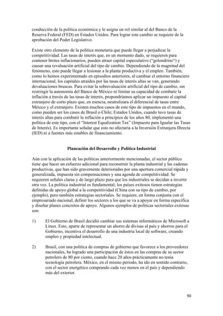 conducción de la política económica y le asigna un rol similar al del Banco de la
Reserva Federal (FED) en Estados Unidos. Para lograr este cambio se requiere de la
aprobación del Poder Legislativo.

Existe otro elemento de la política monetaria que puede llegar a perjudicar la
competitividad. Las tasas de interés que, en un momento dado, se requieren para
contener brotes inflacionarios, pueden atraer capital especulativo (“golondrino“) y
causar una revaluación artificial del tipo de cambio. Dependiendo de la magnitud del
fenómeno, esto puede llegar a lesionar a la planta productiva y el empleo. También,
como lo hemos experimentado en episodios anteriores, al cambiar el entorno financiero
internacional, los capitales atraídos por las tasas de interés altas se van, generando
devaluaciones bruscas. Para evitar la sobrevaluación artificial del tipo de cambio, sin
restringir la autonomía del Banco de México ni limitar su capacidad de combatir la
inflación a través de las tasas de interés, propondríamos aplicar un impuesto al capital
extranjero de corto plazo que, en esencia, neutralizara el diferencial de tasas entre
México y el extranjero. Existen muchos casos de este tipo de impuestos en el mundo,
como pueden ser los casos de Brasil o Chile; Estados Unidos, cuando tuvo tasas de
interés altas para combatir la inflación a principios de los años 80, implementó una
política de este tipo, con el “Interest Equalization Tax” (Impuesto para Igualar las Tasas
de Interés). Es importante señalar que esto no afectaría a la Inversión Extranjera Directa
(IED) ni a fuentes más estables de financiamiento.


                    Planeación del Desarrollo y Política Industrial

Aún con la aplicación de las políticas anteriormente mencionadas, el sector público
tiene que hacer un esfuerzo adicional para reconstruir la planta industrial y las cadenas
productivas, que han sido gravemente deterioradas por una apertura comercial rápida y
generalizada, impuesta sin compensaciones y una agenda de competitividad. Se
requieren señales claras y de largo plazo para que los industriales se decidan a invertir
otra vez. La política industrial es fundamental; los países exitosos tienen estrategias
definidas de apoyo global a la competitividad (China con su tipo de cambio, por
ejemplo), pero también estrategias sectoriales. Se requiere, en forma conjunta con el
empresariado nacional, definir los sectores a los que se va a apoyar en forma específica
y diseñar planes concretos de apoyo. Algunos ejemplos de políticas sectoriales exitosas
son:

1)     El Gobierno de Brasil decidió cambiar sus sistemas informáticos de Microsoft a
       Linux. Esto, aparte de representar un ahorro de divisas al país y ahorros para el
       Gobierno, incentiva el desarrollo de una industria local de software, creando
       empleo y propiedad intelectual.

2)     Brasil, con una política de compras de gobierno que favorece a los proveedores
       nacionales, ha logrado una participación de éstos en las compras de su sector
       petrolero de 80 por ciento, cuando hace 20 años prácticamente no tenía
       tecnología petrolera. México, en el mismo periodo, ha ido en sentido contrario,
       con el sector energético comprando cada vez menos en el país y dependiendo
       más del exterior.




                                                                                        90 
 