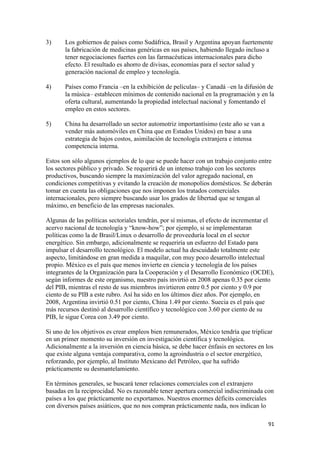 3)     Los gobiernos de países como Sudáfrica, Brasil y Argentina apoyan fuertemente
       la fabricación de medicinas genéricas en sus países, habiendo llegado incluso a
       tener negociaciones fuertes con las farmacéuticas internacionales para dicho
       efecto. El resultado es ahorro de divisas, economías para el sector salud y
       generación nacional de empleo y tecnología.

4)     Países como Francia –en la exhibición de películas– y Canadá –en la difusión de
       la música– establecen mínimos de contenido nacional en la programación y en la
       oferta cultural, aumentando la propiedad intelectual nacional y fomentando el
       empleo en estos sectores.

5)     China ha desarrollado un sector automotriz importantísimo (este año se van a
       vender más automóviles en China que en Estados Unidos) en base a una
       estrategia de bajos costos, asimilación de tecnología extranjera e intensa
       competencia interna.

Estos son sólo algunos ejemplos de lo que se puede hacer con un trabajo conjunto entre
los sectores público y privado. Se requerirá de un intenso trabajo con los sectores
productivos, buscando siempre la maximización del valor agregado nacional, en
condiciones competitivas y evitando la creación de monopolios domésticos. Se deberán
tomar en cuenta las obligaciones que nos imponen los tratados comerciales
internacionales, pero siempre buscando usar los grados de libertad que se tengan al
máximo, en beneficio de las empresas nacionales.

Algunas de las políticas sectoriales tendrán, por sí mismas, el efecto de incrementar el
acervo nacional de tecnología y “know-how”; por ejemplo, si se implementaran
políticas como la de Brasil/Linux o desarrollo de proveeduría local en el sector
energético. Sin embargo, adicionalmente se requeriría un esfuerzo del Estado para
impulsar el desarrollo tecnológico. El modelo actual ha descuidado totalmente este
aspecto, limitándose en gran medida a maquilar, con muy poco desarrollo intelectual
propio. México es el país que menos invierte en ciencia y tecnología de los países
integrantes de la Organización para la Cooperación y el Desarrollo Económico (OCDE),
según informes de este organismo, nuestro país invirtió en 2008 apenas 0.35 por ciento
del PIB, mientras el resto de sus miembros invirtieron entre 0.5 por ciento y 0.9 por
ciento de su PIB a este rubro. Así ha sido en los últimos diez años. Por ejemplo, en
2008, Argentina invirtió 0.51 por ciento, China 1.49 por ciento. Suecia es el país que
más recursos destinó al desarrollo científico y tecnológico con 3.60 por ciento de su
PIB, le sigue Corea con 3.49 por ciento.

Si uno de los objetivos es crear empleos bien remunerados, México tendría que triplicar
en un primer momento su inversión en investigación científica y tecnológica.
Adicionalmente a la inversión en ciencia básica, se debe hacer énfasis en sectores en los
que existe alguna ventaja comparativa, como la agroindustria o el sector energético,
reforzando, por ejemplo, al Instituto Mexicano del Petróleo, que ha sufrido
prácticamente su desmantelamiento.

En términos generales, se buscará tener relaciones comerciales con el extranjero
basadas en la reciprocidad. No es razonable tener apertura comercial indiscriminada con
países a los que prácticamente no exportamos. Nuestros enormes déficits comerciales
con diversos países asiáticos, que no nos compran prácticamente nada, nos indican lo

                                                                                       91 
 