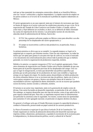 mal que se han manejado las estrategias comerciales, dónde no se beneficia México,
sino sus “socios“ comerciales y algunos importadores. La rápida creación de empleo en
los países asiáticos es el reverso de la moneda de la pérdida de empleos industriales en
México.

El sector agropecuario es un caso especial, tanto por el número de mexicanos que tiene
su fuente de ingreso en el sector como por las condiciones precarias en que viven. En la
negociación del Tratado de Libre Comercio con Estados Unidos y Canadá, cultivos
como maíz y frijol debieron ser excluidos; es decir, no se debieron de haber eliminado
las cuotas de importación de los mismos. Las principales razones de esta decisión,
aducidas desde la administración de Salinas, fueron dos:

1)     El TLC iba a generar suficiente empleo en México como para absorber a un alto
       porcentaje de los desplazados del sector agropecuario; y

2)     El campo se reconvertiría a cultivos más productivos; en particular, frutas y
       hortalizas.

La primera premisa es obvio que no se cumplió. La segunda tampoco se logró en la
magnitud que se requería, por distintas razones. Entre las más importantes: no todas las
tierras que son aptas para granos lo son para otro tipo de cultivos; no existe el mercado
o los mecanismos de comercialización para colocar toda la producción que se hubiera
generado; no existe la organización de productores requerida, etcétera.

Debido a lo anterior, se requiere renegociar el TLC en el capítulo agropecuario. Entre
otros elementos de negociación con Estados Unidos está el hecho indudable de que una
buena parte de la presión migratoria proviene de los desplazados del campo. Una vez
que se logre la renegociación, se tiene que desarrollar una política específica que
permita que un alto porcentaje de los productores de maíz sean rentables y logren un
arraigo en sus lugares de origen. En muchos países desarrollados no habría producción
de ciertos alimentos básicos si no se tuvieran este tipo de políticas. Japón con el arroz y
varios países europeos con granos y lácteos son ejemplos claros de lo anterior. La
racionalidad es diversa: seguridad de abasto alimentario, uso de un recurso que quedaría
ocioso (la tierra), razones sociales y culturales, etcétera.

El turismo es un sector muy importante, tanto en la generación de empleo como de
divisas. Este sector ha tenido un desarrollo importante, en particular el de sol y playa.
Sin embargo, se requiere desarrollar mas otro tipo de turismo, como el que aproveche la
gran riqueza cultural del país. Para ello, es importante mejorar tanto la infraestructura
(en particular la carretera) como la seguridad. Así mismo, existen áreas de oportunidad
para aumentar el valor agregado nacional, en particular en algunos destinos de playa.

En general, el enfoque sería que el Estado Mexicano recupere la capacidad de planear y
conducir el desarrollo, promoviendo un papel central de los sectores productivos.

La Nueva Economía se regirá por lo que dicta el artículo 26 de la Constitución: “El
Estado organizará un sistema de planeación democrática del desarrollo nacional que
imprima solidez, dinamismo, permanencia y equidad al crecimiento de la economía para
la independencia y la democratización política, social y cultural de la Nación”.


                                                                                        92 
 