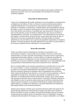 AUMENTADO significativamente a partir de la adopción del modelo neoliberal y la
integración comercial. Esto no es una casualidad, sino resultado de la estrategia
económica adoptada.


                             Desarrollo de Infraestructura

A partir de la implantación del modelo neoliberal, la inversión pública en infraestructura
se desplomó en los últimos 25 años. La falta de inversión en infraestructura daña la
competitividad del país, al incrementar los costos para las empresas nacionales, en
particular en transporte y comunicación. También implica una oportunidad de creación
de empleo, ya que la inversión en infraestructura tiene un alto componente de mano de
obra, tanto directa como indirecta. Es probable que, para disminuir la violencia en el
país sea más eficiente un peso invertido en infraestructura que un peso invertido en
seguridad pública; sobre todo, en el mediano plazo. Una característica de este sector es
que requiere, en forma directa, de pocas divisas, ya que, aparte de la mano de obra, la
mayoría de los insumos es producida localmente. Esto hace posible un aumento
importante en esta actividad sin que se generen desequilibrios importantes en la balanza
de pagos. En nuestra propuesta, una parte significativa de los ahorros en gasto público y
de la mayor recaudación fiscal se destinarían a inversión pública.


                                 Desarrollo sustentable

Toda la actividad económica impulsada por el Estado, los particulares y los
inversionistas extranjeros, serán acordes con los tratados, convenios, convenciones
internacionales y las leyes nacionales relacionadas con la preservación, recuperación y
mantenimiento del medio ambiente y social en México. Se aplicará una política de
orientación, asesoría e investigación, así como la fiscalización correspondiente, que
posibilite que los actores económicos cumplan cabalmente con su responsabilidad social
y que permitan la instrumentación efectiva de un desarrollo real y sustentable.

Hoy no se puede hablar ya de economía, pensando que la sociedad existe en una suerte
de “vacío ecológico”, es decir sin interactuar con la naturaleza, pues los procesos
económicos se encuentran indisolublemente articulados a los procesos ecológicos. Toda
decisión económica repercute de inmediato sobre la capacidad de renovación de la
fuente natural de donde proviene todo bien o servicio (los recursos naturales), y sobre la
capacidad de reciclaje de los ecosistemas, pues durante su metabolismo con la
naturaleza, la sociedad humana absorbe materia prima, energías, agua y arroja además
toda una gama de desechos hacia el entono natural. Un proyecto económico alternativo
está obligado a tomar en cuenta las repercusiones que las políticas económicas tienen
sobre los procesos naturales. La economía neoliberal busca siempre sobreexplotar el
trabajo humano y el trabajo de la naturaleza y esta doble dimensión de la explotación
debe quedar abolida en una economía alternativa.

Algunos de los aspectos centrales que la economía alternativa debe tener presente son:
la necesidad de impulsar una transición hacia energías renovables (por lo demás en
México el petróleo se estima se acabará en las próximas décadas), procurar incentivar
las prácticas agro-ecológicas tanto en la agricultura como en la ganadería, el manejo
ecológicamente adecuado de los bosques y selvas, y la pesca responsable, con el objeto

                                                                                        94 
 