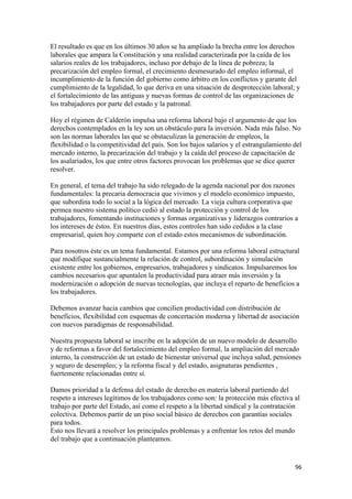 El resultado es que en los últimos 30 años se ha ampliado la brecha entre los derechos
laborales que ampara la Constitución y una realidad caracterizada por la caída de los
salarios reales de los trabajadores, incluso por debajo de la línea de pobreza; la
precarización del empleo formal, el crecimiento desmesurado del empleo informal, el
incumplimiento de la función del gobierno como árbitro en los conflictos y garante del
cumplimiento de la legalidad, lo que deriva en una situación de desprotección laboral; y
el fortalecimiento de las antiguas y nuevas formas de control de las organizaciones de
los trabajadores por parte del estado y la patronal.

Hoy el régimen de Calderón impulsa una reforma laboral bajo el argumento de que los
derechos contemplados en la ley son un obstáculo para la inversión. Nada más falso. No
son las normas laborales las que se obstaculizan la generación de empleos, la
flexibilidad o la competitividad del país. Son los bajos salarios y el estrangulamiento del
mercado interno, la precarización del trabajo y la caída del proceso de capacitación de
los asalariados, los que entre otros factores provocan los problemas que se dice querer
resolver.

En general, el tema del trabajo ha sido relegado de la agenda nacional por dos razones
fundamentales: la precaria democracia que vivimos y el modelo económico impuesto,
que subordina todo lo social a la lógica del mercado. La vieja cultura corporativa que
permea nuestro sistema político cedió al estado la protección y control de los
trabajadores, fomentando instituciones y formas organizativas y liderazgos contrarios a
los intereses de éstos. En nuestros días, estos controles han sido cedidos a la clase
empresarial, quien hoy comparte con el estado estos mecanismos de subordinación.

Para nosotros éste es un tema fundamental. Estamos por una reforma laboral estructural
que modifique sustancialmente la relación de control, subordinación y simulación
existente entre los gobiernos, empresarios, trabajadores y sindicatos. Impulsaremos los
cambios necesarios que apuntalen la productividad para atraer más inversión y la
modernización o adopción de nuevas tecnologías, que incluya el reparto de beneficios a
los trabajadores.

Debemos avanzar hacia cambios que concilien productividad con distribución de
beneficios, flexibilidad con esquemas de concertación moderna y libertad de asociación
con nuevos paradigmas de responsabilidad.

Nuestra propuesta laboral se inscribe en la adopción de un nuevo modelo de desarrollo
y de reformas a favor del fortalecimiento del empleo formal, la ampliación del mercado
interno, la construcción de un estado de bienestar universal que incluya salud, pensiones
y seguro de desempleo; y la reforma fiscal y del estado, asignaturas pendientes ,
fuertemente relacionadas entre sí.

Damos prioridad a la defensa del estado de derecho en materia laboral partiendo del
respeto a intereses legítimos de los trabajadores como son: la protección más efectiva al
trabajo por parte del Estado, así como el respeto a la libertad sindical y la contratación
colectiva. Debemos partir de un piso social básico de derechos con garantías sociales
para todos.
Esto nos llevará a resolver los principales problemas y a enfrentar los retos del mundo
del trabajo que a continuación planteamos.


                                                                                        96 
 