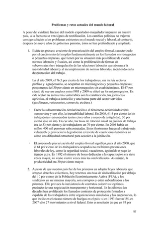 Problemas y retos actuales del mundo laboral

A pesar del evidente fracaso del modelo exportador-maquilador impuesto en nuestro
país, a la fecha no se ven signos de rectificación. Los cambios políticos no trajeron
consigo solución a los problemas existentes en el mundo social y laboral, al contrario,
después de nueve años de gobiernos panistas, éstos se han profundizado y ampliado.

    1. Existe un proceso creciente de precarización del empleo formal, caracterizado
       por el crecimiento del empleo fundamentalmente en los llamados micronegocios
       o pequeñas empresas, que tienen por su situación más posibilidad de evadir
       normas laborales y fiscales, así como la proliferación de formas de
       subcontratación o triangulación de las relaciones laborales que abonan a la
       inestabilidad laboral y al incumplimiento de normas laborales, incidiendo en la
       desprotección del trabajo.

         En el año 2009, el 76.5 por ciento de los trabajadores, sin incluir sectores
         público y agropecuario, se ocupaban en micronegocios y pequeñas empresas;
         poco menos del 30 por ciento en micronegocios sin establecimiento. El 47 por
         ciento de nuevos empleos entre l995 y 2009 se ubicó en los micronegocios. En
         este sector las ramas más vulnerables son la construcción, los jornaleros
         agrícolas, el trabajo a domicilio y una buena parte del sector servicios
         (gasolineras, restaurantes, comercio, etcétera.)

     ·    Crece la subcontratación, terciarización o el fenómeno denominado como
          outsourcing y con ello, la inestabilidad laboral. En 2008, 61.4 por ciento de los
          trabajadores remunerados tenían cinco años o menos de antigüedad, 30 por
          ciento sólo un año. En ese año, las tasas de rotación anual en puestos de trabajo
          era de 33 por ciento y de trabajadores un 70 por ciento. En 2004 había un
          millón 400 mil personas subcontratadas. Estos fenómenos hacen al trabajo más
          vulnerable y provocan la degradación creciente de condiciones laborales así
          como una dificultad estructural para acceder a la jubilación.

     ·    El proceso de precarización del empleo formal significó, para el año 2000, que
          el 61 por ciento de los trabajadores ocupados no recibieron prestaciones
          laborales de ley, como la seguridad social, vacaciones, aguinaldo o pago de
          tiempo extra. En 1992 el número de horas dedicadas a la capacitación era siete
          veces mayor, así como cuatro veces más los sindicalizados. Asimismo, la
          productividad era 30 por ciento mayor.

    2. A pesar de que nuestro país fue de los primeros en adoptar leyes laborales que
       arropan derechos colectivos, hoy tenemos una tasa de sindicalización por debajo
       del 10 por ciento de la Población Económicamente Activa (PEA), y los
       sindicatos en su inmensa mayoría, son corruptos y están subordinados a los
       patrones. Ello provoca la inexistencia de contratos colectivos legítimos,
       producto de una negociación transparente y horizontal. En las últimas dos
       décadas han proliferado los llamados contratos de protección firmados a
       espaldas de los trabajadores entre organizaciones simuladas y los empresarios, lo
       que incide en el escaso número de huelgas en el país: si en 1993 fueron l55, en
       2007 sólo 27 movimientos a nivel federal. Esto es resultado de que en 95 por

                                                                                          97 
 