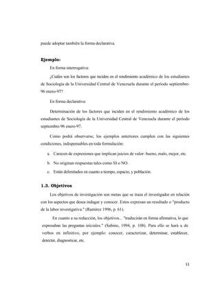 puede adoptar también la forma declarativa.


Ejemplo:
     En forma interrogativa:

     ¿Cuáles son los factores que inciden en el rendimiento académico de los estudiantes
de Sociología de la Universidad Central de Venezuela durante el período septiembre-
96 enero-97?

     En forma declarativa:

     Determinación de los factores que inciden en el rendimiento académico de los
estudiantes de Sociología de la Universidad Central de Venezuela durante el período
septiembre-96 enero-97.

     Como podrá observarse, los ejemplos anteriores cumplen con las siguientes
condiciones, indispensables en toda formulación:

   a. Carecen de expresiones que implican juicios de valor: bueno, malo, mejor, etc.

   b. No originan respuestas tales como SI o NO.

   c. Están delimitados en cuanto a tiempo, espacio, y población.


1.3. Objetivos

     Los objetivos de investigación son metas que se traza el investigador en relación
con los aspectos que desea indagar y conocer. Estos expresan un resultado o "producto
de la labor investigativa." (Ramírez 1996, p. 61).

      En cuanto a su redacción, los objetivos... "traducirán en forma afirmativa, lo que
expresaban las preguntas iníciales." (Sabino, 1994, p. 108). Para ello se hará u de
verbos en infinitivo, por ejemplo: conocer, caracterizar, determinar, establecer,
detectar, diagnosticar, etc.




                                                                                      11 
                                                                                         
 