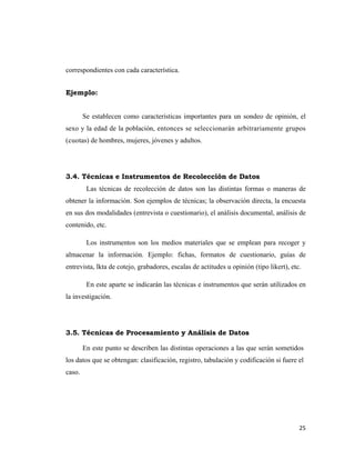 correspondientes con cada característica.


Ejemplo:


        Se establecen como características importantes para un sondeo de opinión, el
sexo y la edad de la población, entonces se seleccionarán arbitrariamente grupos
(cuotas) de hombres, mujeres, jóvenes y adultos.




3.4. Técnicas e Instrumentos de Recolección de Datos
         Las técnicas de recolección de datos son las distintas formas o maneras de
obtener la información. Son ejemplos de técnicas; la observación directa, la encuesta
en sus dos modalidades (entrevista o cuestionario), el análisis documental, análisis de
contenido, etc.

         Los instrumentos son los medios materiales que se emplean para recoger y
almacenar la información. Ejemplo: fichas, formatos de cuestionario, guías de
entrevista, lkta de cotejo, grabadores, escalas de actitudes u opinión (tipo likert), etc.

         En este aparte se indicarán las técnicas e instrumentos que serán utilizados en
la investigación.




3.5. Técnicas de Procesamiento y Análisis de Datos

        En este punto se describen las distintas operaciones a las que serán sometidos
los datos que se obtengan: clasificación, registro, tabulación y codificación si fuere el
caso.




                                                                                         25 
                                                                                            
 