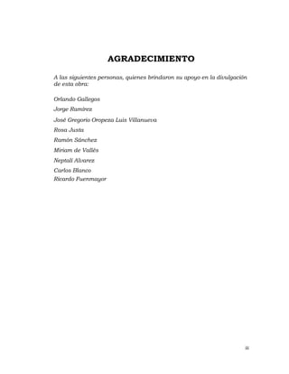 AGRADECIMIENTO

A las siguientes personas, quienes brindaron su apoyo en la divulgación
de esta obra:

Orlando Gallegos
Jorge Ramírez
José Gregorio Oropeza Luis Villanueva
Rosa Justa
Ramón Sánchez
Miriam de Vallés
Neptalí Alvarez
Carlos Blanco
Ricardo Fuenmayor




                                                                      iii 
                                                                          
 