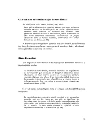 Cita con una extensión mayor de tres líneas:

      En relación con la cita textual, Sabino (1994) señala:
       Para indicar claramente a nuestros lectores que amos utilizando
       material extraído de la bibliografía es preciso, rigurosamente,
       encerrar entre comillas las palabras que citamos. Debe
       prestarse especial cuidado a este detalle formal puesto que de
       otro modo estaremos cometiendo sencillamente un plagio,
       utilizando como si fueran nuestras, expresiones que hemos
       tomado de los demás. (p. 60).

       A diferencia de los tres primeros ejemplos, en el caso anterior, por excederse de
tres líneas, la cita se transcribe con cinco espacios de sangría por lado, y además está
mecanografiada a un espacio y sin comillas.



Otros Ejemplos:

      Con respecto al marco teórico de la investigación, Hernández, Fernández y
Baptista (1998) señalan:

       Al construir el marco teórico, debemos centrarnos en el problema
       de investigación que nos ocupa sin divagar en otros temas ajenos
       al estudio. Un buen marco teórico no es aquel que contiene
       muchas páginas, sino el que trata con profundidad únicamente
       los aspectos relacionados con el problema, y vincula lógica y
       coherentemente los conceptos y proposiciones existentes en
       estudios anteriores. (p. 50).


      Sobre el marco metodológico de la investigación Sabino (1994) expresa
lo siguiente:

       La metodología, por otra parte, podrá constituirse en un capítulo
       especial sólo en los casos en que ello se justifique: en
       investigaciones de campo o de laboratorio, o cuando posea sin-
       gularidades que obliguen a una exposición razonada y explícita
       de la misma. De otro modo convendrá referirse a ella,
       esquemáticamente en la introducción. (p. 46).




                                                                                     31 
                                                                                        
 