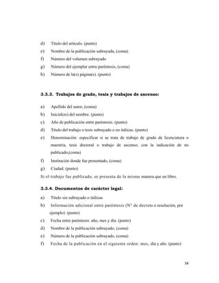 d)   Título del artículo. (punto)
e)   Nombre de la publicación subrayada, (coma)
f)   Número del volumen subrayado
g)   Número del ejemplar entre paréntesis, (coma)
h)   Número de la(s) página(s). (punto)



3.3.3. Trabajos de grado, tesis y trabajos de ascenso:

a)   Apellido del autor, (coma)
b)   Inicial(es) del nombre. (punto)
c)   Año de publicación entre paréntesis. (punto)
d)   Título del trabajo o tesis subrayado o en itálicas. (punto)
e)   Denominación: especificar si se trata de trabajo de grado de licenciatura o
     maestría, tesis doctoral o trabajo de ascenso; con la indicación de no
     publicado,(coma)
f)   Institución donde fue presentado, (coma)
g)   Ciudad. (punto)
Si el trabajo fue publicado, se presenta de la misma manera que un libro.

3.3.4. Documentos de carácter legal:

a)   Título sin subrayado o itálicas
b)   Información adicional entre paréntesis (N° de decreto o resolución, por
     ejemplo). (punto)
c)   Fecha entre paréntesis: año, mes y día. (punto)
d)   Nombre de la publicación subrayado, (coma)
e)   Número de la publicación subrayado, (coma)
f)   Fecha de la publicación en el siguiente orden: mes, día y año. (punto)



                                                                               34 
                                                                                  
 