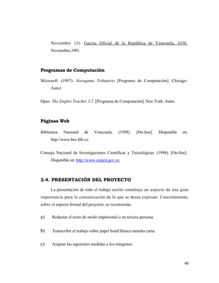 Noviembre 12). Gaceta Oficial de la República de Venezuela, 4338,
      Noviembre,1991.



Programas de Computación

Microsoft. (1997). Navegante Tributario [Programa de Computación]. Chicago:
      Autor.


Opus. The Englist Teacher 3.2. [Programa de Computación]. New York: Autor.



Páginas Web

Biblioteca     Nacional   de   Venezuela.    (1998).   [On-line].    Disponible   en:
      http://www.bnv.bib.ve.


Consejo Nacional de Investigaciones Científicas y Tecnológicas. (1998). [On-line].
      Disponible en: http://www.conicit.gov.ve.



3.4. PRESENTACIÓN DEL PROYECTO

      La presentación de todo el trabajo escrito constituye un aspecto de una gran
importancia para la comunicación de lo que se desea expresar. Concretamente,
sobre el aspecto formal del proyecto, se recomienda:

a)    Redactar el texto de modo impérsonal o en tercera persona.


b)    Transcribir el trabajo sobre papel bond blanco tamaño carta.


c)    Asignar las siguientes medidas a los márgenes:



                                                                                   40 
                                                                                      
 