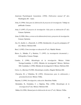 American Psychological Association. (1994). Publication manual (4a ed.).
     Washington; DC : Autor.

Arias, E (1994). Guía para la elaboración de proyectos de investigación. Trabajo no
     publicado. Caracas.

Arias, E (1997). El proyecto de investigación: Guía para su elaboración (2a ed.).
     Caracas: Episteme.

Arias, E (1998). Mitos y errores en la elaboración de tesis y proyectos de investigación.
     Caracas: Episteme.

Ary, D., Jacobs, L. y Razavieh, A. (1990). Introducción o lo gación pedagógica (2a
     ed.). México: McGraw-Hill.

Best, J. (1982). Cómo investigar en educación (9a ed.). Madrid: Morata.

Bravo, L., Méndez, P y Ramírez, T. (1987). La investigación documental y
     bibliográfica. Caracas: Panapo.

Canales,   E    (1996).    Metodología      de   la   investigación.   México:    Uteha/
      Noriega.Castañeda, J. (1995). Métodos de investigación" México: McGraw-
      Hill. Castañeda, J. (1996). Métodos de investigación II. México: McGraw-Hill.

Cervo, A. y Bervian, P (1989). Metodología científica. Bogotá: McGraw-Hill.

Chavarría, M. y Villalobos, M. (1993). Orientaciones para la elaboración y
       presentación de tesis. México: Trillas.

Hayman, J. (1984). Investigación y educación. Barcelona: Paidós.

Hernández, R., Fernández, C. y Baptista, Pilar. (1998). Metodología de la
       investigación (2a ed.). México: McGraw-Hill.

Ibáñez, B. (1996). Manual para la elaboración de tesis (2a ed.). México: Trillas.



                                                                                       49 
                                                                                          
 