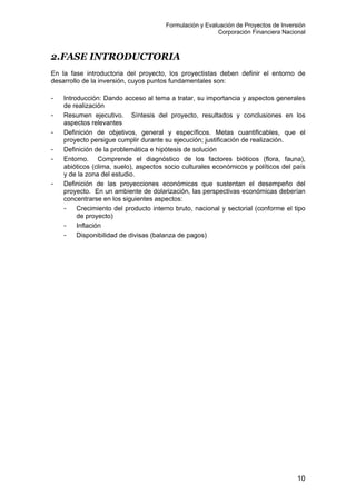 Formulación y Evaluación de Proyectos de Inversión
Corporación Financiera Nacional
2.FASE INTRODUCTORIA
En la fase introductoria del proyecto, los proyectistas deben definir el entorno de
desarrollo de la inversión, cuyos puntos fundamentales son:
- Introducción: Dando acceso al tema a tratar, su importancia y aspectos generales
de realización
- Resumen ejecutivo. Síntesis del proyecto, resultados y conclusiones en los
aspectos relevantes
- Definición de objetivos, general y específicos. Metas cuantificables, que el
proyecto persigue cumplir durante su ejecución; justificación de realización.
- Definición de la problemática e hipótesis de solución
- Entorno. Comprende el diagnóstico de los factores bióticos (flora, fauna),
abióticos (clima, suelo), aspectos socio culturales económicos y políticos del país
y de la zona del estudio.
- Definición de las proyecciones económicas que sustentan el desempeño del
proyecto. En un ambiente de dolarización, las perspectivas económicas deberían
concentrarse en los siguientes aspectos:
- Crecimiento del producto interno bruto, nacional y sectorial (conforme el tipo
de proyecto)
- Inflación
- Disponibilidad de divisas (balanza de pagos)
10
 