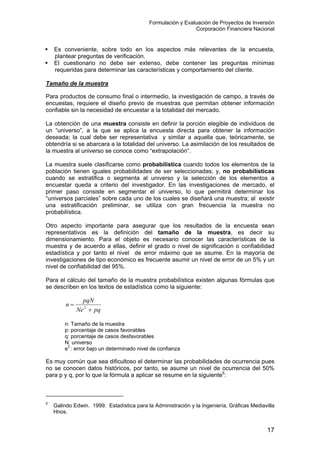 Formulación y Evaluación de Proyectos de Inversión
Corporación Financiera Nacional
Es conveniente, sobre todo en los aspectos más relevantes de la encuesta,
plantear preguntas de verificación.
El cuestionario no debe ser extenso, debe contener las preguntas mínimas
requeridas para determinar las características y comportamiento del cliente.
Tamaño de la muestra
Para productos de consumo final o intermedio, la investigación de campo, a través de
encuestas, requiere el diseño previo de muestras que permitan obtener información
confiable sin la necesidad de encuestar a la totalidad del mercado.
La obtención de una muestra consiste en definir la porción elegible de individuos de
un “universo”, a la que se aplica la encuesta directa para obtener la información
deseada; la cual debe ser representativa y similar a aquella que, teóricamente, se
obtendría si se abarcara a la totalidad del universo. La asimilación de los resultados de
la muestra al universo se conoce como “extrapolación”.
La muestra suele clasificarse como probabilística cuando todos los elementos de la
población tienen iguales probabilidades de ser seleccionadas; y, no probabilísticas
cuando se estratifica o segmenta al universo y la selección de los elementos a
encuestar queda a criterio del investigador. En las investigaciones de mercado, el
primer paso consiste en segmentar el universo, lo que permitirá determinar los
“universos parciales” sobre cada uno de los cuales se diseñará una muestra; al existir
una estratificación preliminar, se utiliza con gran frecuencia la muestra no
probabilística.
Otro aspecto importante para asegurar que los resultados de la encuesta sean
representativos es la definición del tamaño de la muestra, es decir su
dimensionamiento. Para el objeto es necesario conocer las características de la
muestra y de acuerdo a ellas, definir el grado o nivel de significación o confiabilidad
estadística y por tanto el nivel de error máximo que se asume. En la mayoría de
investigaciones de tipo económico es frecuente asumir un nivel de error de un 5% y un
nivel de confiabilidad del 95%.
Para el cálculo del tamaño de la muestra probabilística existen algunas fórmulas que
se describen en los textos de estadística como la siguiente:
pqNe
pqN
n
+
= 2
n: Tamaño de la muestra
p: porcentaje de casos favorables
q: porcentaje de casos desfavorables
N: universo
e2
: error bajo un determinado nivel de confianza
Es muy común que sea dificultoso el determinar las probabilidades de ocurrencia pues
no se conocen datos históricos, por tanto, se asume un nivel de ocurrencia del 50%
para p y q, por lo que la fórmula a aplicar se resume en la siguiente5
:
5
Galindo Edwin. 1999. Estadística para la Administración y la Ingeniería, Gráficas Mediavilla
Hnos.
17
 
