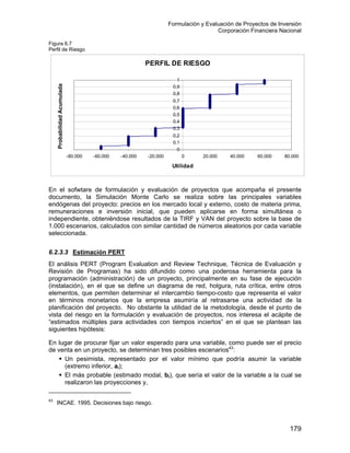 Formulación y Evaluación de Proyectos de Inversión
Corporación Financiera Nacional
Figura 6.7
Perfil de Riesgo
PERFIL DE RIESGO
0
0,1
0,2
0,3
0,4
0,5
0,6
0,7
0,8
0,9
1
-80.000 -60.000 -40.000 -20.000 0 20.000 40.000 60.000 80.000
Utilidad
ProbabilidadAcumulada
En el sofwtare de formulación y evaluación de proyectos que acompaña el presente
documento, la Simulación Monte Carlo se realiza sobre las principales variables
endógenas del proyecto: precios en los mercado local y externo, costo de materia prima,
remuneraciones e inversión inicial, que pueden aplicarse en forma simultánea o
independiente, obteniéndose resultados de la TIRF y VAN del proyecto sobre la base de
1.000 escenarios, calculados con similar cantidad de números aleatorios por cada variable
seleccionada.
6.2.3.3 Estimación PERT
El análisis PERT (Program Evaluation and Review Technique, Técnica de Evaluación y
Revisión de Programas) ha sido difundido como una poderosa herramienta para la
programación (administración) de un proyecto, principalmente en su fase de ejecución
(instalación), en el que se define un diagrama de red, holgura, ruta crítica, entre otros
elementos, que permiten determinar el intercambio tiempo-costo que representa el valor
en términos monetarios que la empresa asumiría al retrasarse una actividad de la
planificación del proyecto. No obstante la utilidad de la metodología, desde el punto de
vista del riesgo en la formulación y evaluación de proyectos, nos interesa el acápite de
“estimados múltiples para actividades con tiempos inciertos” en el que se plantean las
siguientes hipótesis:
En lugar de procurar fijar un valor esperado para una variable, como puede ser el precio
de venta en un proyecto, se determinan tres posibles escenarios43
:
Un pesimista, representado por el valor mínimo que podría asumir la variable
(extremo inferior, ai);
El más probable (estimado modal, b el valor de la variable a la cual se
realizaron las proyecciones y,
i), que sería
43
INCAE. 1995. Decisiones bajo riesgo.
179
 