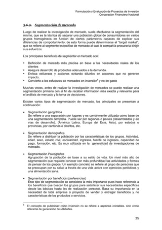 Formulación y Evaluación de Proyectos de Inversión
Corporación Financiera Nacional
3.6.9. Segmentación de mercado
Luego de realizar la investigación de mercado, suele efectuarse la segmentación del
mismo, que es la técnica de separar una población global de consumidores en varios
grupos homogéneos en función de ciertos parámetros capaces de explicar sus
diferencias de comportamiento, de esta forma puede determinarse el “target market”,
que se refiere al segmento específico de mercado al cual la compañía procuraría dirigir
sus esfuerzos.
Los principales beneficios de segmentar el mercado son:
Definición de mercado más precisa en base a las necesidades reales de los
clientes
Asegura desarrollo de productos adecuados a la demanda.
Enfoca esfuerzos y acciones evitando diluirlos en acciones que no generen
impacto.
Convierte a los esfuerzos de mercadeo en inversión8
y no en gasto
Muchas veces, antes de realizar la investigación de mercados se puede realizar una
segmentación primaria con el fin de recabar información más exacta y relevante para
el análisis de mercado y la toma de decisiones.
Existen varios tipos de segmentación de mercado, los principales se presentan a
continuación:
• Segmentación geográfica
Se refiere a una separación por lugares y es comúnmente utilizada como base de
una segmentación completa. Puede ser por regiones o países (desarrollados y en
vías de desarrollo), (América Latina, Europa del Este, Asia), por estados o
provincias, por cantones o distritos, etc.
• Segmentación demográfica
Se refiere a distribuir la población por las características de los grupos. Actividad,
edad, sexo, estado civil, escolaridad, ingresos, fuente de ingresos, capacidad de
pago, formación, etc. Es muy utilizada en la generalidad de investigaciones de
mercado.
• Segmentación Psicográfica
Agrupación de la población en base a su estilo de vida. Un nivel más alto de
segmentación que requiere conocer con más profundidad las actividades y formas
de pensar de los grupos. Un ejemplo concreto se refiere al grupo de personas que
se preocupan por su salud a través de una vida activa con ejercicios periódicos y
una alimentación sana.
• Segmentación por beneficios (preferencias)
Este tipo de segmentación se considera la más importante pues hace referencia a
los beneficios que buscan los grupos para satisfacer sus necesidades específicas
desde las básicas hasta las de realización personal. Basa su importancia en la
necesidad de toda empresa o proyecto de vender y entregar beneficios y no
características de los productos o servicios.
8
El concepto de publicidad como inversión no se refiere a aspectos contables, sino como
referente de generación de utilidades.
35
 