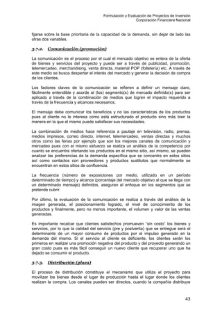 Formulación y Evaluación de Proyectos de Inversión
Corporación Financiera Nacional
fijarse sobre la base prioritaria de la capacidad de la demanda, sin dejar de lado las
otras dos variables.
3.7.2. Comunicación (promoción)
La comunicación es el proceso por el cual el mercado objetivo se entera de la oferta
de bienes y servicios del proyecto y puede ser a través de publicidad, promoción,
telemercadeo, merchandising, venta directa, material POP (folletería) etc. A través de
este medio se busca despertar el interés del mercado y generar la decisión de compra
de los clientes.
Los factores claves de la comunicación se refieren a definir un mensaje claro,
fácilmente entendible y acorde al (los) segmento(s) de mercado definido(s) para ser
aplicado a través de la combinación de medios que logren el impacto requerido a
través de la frecuencia y alcances necesarios.
El mensaje debe comunicar los beneficios y no las características de los productos
pues al cliente no le interesa como está estructurado el producto sino más bien la
manera en la que el mismo puede satisfacer sus necesidades.
La combinación de medios hace referencia a pautaje en televisión, radio, prensa,
medios impresos, correo directo, internet, telemercadeo, ventas directas y muchos
otros como las ferias por ejemplo que son los mejores canales de comunicación y
mercadeo pues con el mismo esfuerzo se realiza un análisis de la competencia por
cuanto se encuentra ofertando los productos en el mismo sitio, así mismo, se pueden
analizar las preferencias de la demanda específica que se concentra en estos sitios
así como contactos con proveedores y productos sustitutos que normalmente se
encuentran en estos sitios de confluencia.
La frecuencia (número de exposiciones por medio, utilizado en un período
determinado de tiempo) y alcance (porcentaje del mercado objetivo al que se llega con
un determinado mensaje) definidos, aseguran el enfoque en los segmentos que se
pretende cubrir.
Por último, la evaluación de la comunicación se realiza a través del análisis de la
imagen generada, el posicionamiento logrado, el nivel de conocimiento de los
productos y finalmente, pero no menos importante, el volumen y valor de las ventas
generadas.
Es importante recalcar que clientes satisfechos promueven “sin costo” los bienes y
servicios, por lo que la calidad del servicio (pre y postventa) que se entregue será el
determinante de un mayor consumo de productos por el impulso generado en la
demanda del mismo. Si el servicio al cliente es deficiente, los clientes serán los
primeros en realizar una promoción negativa del producto y del proyecto generando un
gran costo pues es más fácil conseguir un nuevo cliente que recuperar uno que ha
dejado se consumir el producto.
3.7.3. Distribución (plaza)
El proceso de distribución constituye el mecanismo que utiliza el proyecto para
movilizar los bienes desde el lugar de producción hasta el lugar donde los clientes
realizan la compra. Los canales pueden ser directos, cuando la compañía distribuye
43
 