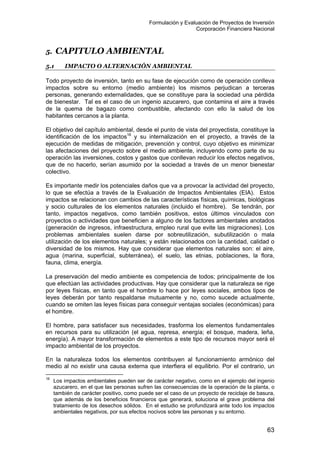 Formulación y Evaluación de Proyectos de Inversión
Corporación Financiera Nacional
5. CAPITULO AMBIENTAL
5.1 IMPACTO O ALTERNACIÓN AMBIENTAL
Todo proyecto de inversión, tanto en su fase de ejecución como de operación conlleva
impactos sobre su entorno (medio ambiente) los mismos perjudican a terceras
personas, generando externalidades, que se constituye para la sociedad una pérdida
de bienestar. Tal es el caso de un ingenio azucarero, que contamina el aire a través
de la quema de bagazo como combustible, afectando con ello la salud de los
habitantes cercanos a la planta.
El objetivo del capítulo ambiental, desde el punto de vista del proyectista, constituye la
identificación de los impactos16
y su internalización en el proyecto, a través de la
ejecución de medidas de mitigación, prevención y control, cuyo objetivo es minimizar
las afectaciones del proyecto sobre el medio ambiente, incluyendo como parte de su
operación las inversiones, costos y gastos que conllevan reducir los efectos negativos,
que de no hacerlo, serían asumido por la sociedad a través de un menor bienestar
colectivo.
Es importante medir los potenciales daños que va a provocar la actividad del proyecto,
lo que se efectúa a través de la Evaluación de Impactos Ambientales (EIA). Estos
impactos se relacionan con cambios de las características físicas, químicas, biológicas
y socio culturales de los elementos naturales (incluido el hombre). Se tendrán, por
tanto, impactos negativos, como también positivos, estos últimos vinculados con
proyectos o actividades que beneficien a alguno de los factores ambientales anotados
(generación de ingresos, infraestructura, empleo rural que evite las migraciones). Los
problemas ambientales suelen darse por sobreutilización, subutilización o mala
utilización de los elementos naturales; y están relacionados con la cantidad, calidad o
diversidad de los mismos. Hay que considerar que elementos naturales son: el aire,
agua (marina, superficial, subterránea), el suelo, las etnias, poblaciones, la flora,
fauna, clima, energía.
La preservación del medio ambiente es competencia de todos; principalmente de los
que efectúan las actividades productivas. Hay que considerar que la naturaleza se rige
por leyes físicas, en tanto que el hombre lo hace por leyes sociales, ambos tipos de
leyes deberán por tanto respaldarse mutuamente y no, como sucede actualmente,
cuando se omiten las leyes físicas para conseguir ventajas sociales (económicas) para
el hombre.
El hombre, para satisfacer sus necesidades, trasforma los elementos fundamentales
en recursos para su utilización (el agua, represa, energía; el bosque, madera, leña,
energía). A mayor transformación de elementos a este tipo de recursos mayor será el
impacto ambiental de los proyectos.
En la naturaleza todos los elementos contribuyen al funcionamiento armónico del
medio al no existir una causa externa que interfiera el equilibrio. Por el contrario, un
16
Los impactos ambientales pueden ser de carácter negativo, como en el ejemplo del ingenio
azucarero, en el que las personas sufren las consecuencias de la operación de la planta, o
también de carácter positivo, como puede ser el caso de un proyecto de reciclaje de basura,
que además de los beneficios financieros que generará, soluciona el grave problema del
tratamiento de los desechos sólidos. En el estudio se profundizará ante todo los impactos
ambientales negativos, por sus efectos nocivos sobre las personas y su entorno.
63
 