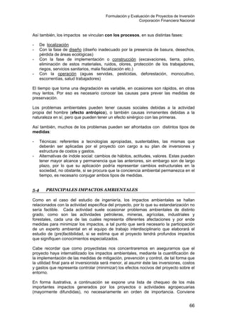 Formulación y Evaluación de Proyectos de Inversión
Corporación Financiera Nacional
Así también, los impactos se vinculan con los procesos, en sus distintas fases:
- De localización
- Con la fase de diseño (diseño inadecuado por la presencia de basura, desechos,
pérdida de áreas ecológicas)
- Con la fase de implementación o construcción (excavaciones, tierra, polvo,
eliminación de estos materiales, ruidos, olores, protección de los trabajadores,
riegos, servicios sanitarios, mala fiscalización etc.)
- Con la operación (aguas servidas, pesticidas, deforestación, monocultivo,
escorrentías, salud trabajadores)
El tiempo que toma una degradación es variable, en ocasiones son rápidos, en otras
muy lentos. Por eso es necesario conocer las causas para prever las medidas de
preservación.
Los problemas ambientales pueden tener causas sociales debidas a la actividad
propia del hombre (efecto antrópico), o también causas inmanentes debidas a la
naturaleza en sí, pero que pueden tener un efecto sinérgico con las primeras.
Así también, muchos de los problemas pueden ser afrontados con distintos tipos de
medidas:
- Técnicas: referentes a tecnologías apropiadas, sustentables, las mismas que
deberán ser aplicadas por el proyecto con cargo a su plan de inversiones y
estructura de costos y gastos.
- Alternativas de índole social: cambios de hábitos, actitudes, valores. Estas pueden
tener mayor alcance y permanencia que las anteriores, sin embargo son de largo
plazo, por lo que su aplicación podría representar cambios estructurales en la
sociedad, no obstante, si se procura que la conciencia ambiental permanezca en el
tiempo, es necesario conjugar ambos tipos de medidas.
5.4 PRINCIPALES IMPACTOS AMBIENTALES
Como en el caso del estudio de ingeniería, los impactos ambientales se hallan
relacionados con la actividad específica del proyecto, por lo que su estandarización no
sería factible. Cada actividad suele ocasionar problemas ambientales de distinto
grado, como son las actividades petroleras, mineras, agrícolas, industriales y
forestales, cada una de las cuales representa diferentes afectaciones y por ende
medidas para minimizar los impactos, a tal punto que será necesario la participación
de un experto ambiental en el equipo de trabajo interdisciplinario que elaborará el
estudio de (pre)factibilidad, si se estima que el proyecto tendrá profundos impactos
que signifiquen conocimientos especializados.
Cabe recordar que como proyectistas nos concentraremos en asegurarnos que el
proyecto haya internatilizado los impactos ambientales, mediante la cuantificación de
la implementación de las medidas de mitigación, prevención y control, de tal forma que
la utilidad final para el inversionista será menor, al asumir éste las inversiones, costos
y gastos que representa controlar (minimizar) los efectos nocivos del proyecto sobre el
entorno.
En forma ilustrativa, a continuación se expone una lista de chequeo de los más
importantes impactos generados por los proyectos o actividades agropecuarias
(mayormente difundidas), no necesariamente en orden de importancia. Conviene
66
 