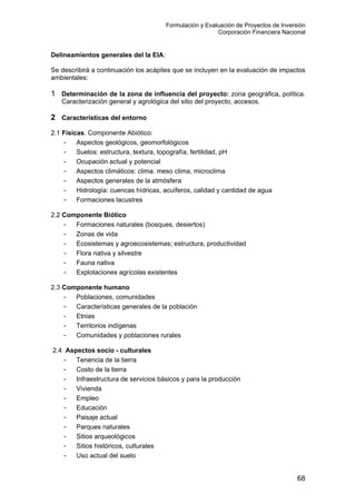 Formulación y Evaluación de Proyectos de Inversión
Corporación Financiera Nacional
Delineamientos generales del la EIA:
Se describirá a continuación los acápites que se incluyen en la evaluación de impactos
ambientales:
1 Determinación de la zona de influencia del proyecto: zona geográfica, política.
Caracterización general y agrológica del sitio del proyecto, accesos.
2 Características del entorno
2.1 Físicas. Componente Abiótico:
- Aspectos geológicos, geomorfológicos
- Suelos: estructura, textura, topografía, fertilidad, pH
- Ocupación actual y potencial
- Aspectos climáticos: clima. meso clima, microclima
- Aspectos generales de la atmósfera
- Hidrología: cuencas hídricas, acuíferos, calidad y cantidad de agua
- Formaciones lacustres
2.2 Componente Biótico
- Formaciones naturales (bosques, desiertos)
- Zonas de vida
- Ecosistemas y agroecosistemas; estructura, productividad
- Flora nativa y silvestre
- Fauna nativa
- Explotaciones agrícolas existentes
2.3 Componente humano
- Poblaciones, comunidades
- Características generales de la población
- Etnias
- Territorios indígenas
- Comunidades y poblaciones rurales
2.4 Aspectos socio - culturales
- Tenencia de la tierra
- Costo de la tierra
- Infraestructura de servicios básicos y para la producción
- Vivienda
- Empleo
- Educación
- Paisaje actual
- Parques naturales
- Sitios arqueológicos
- Sitios históricos, culturales
- Uso actual del suelo
68
 