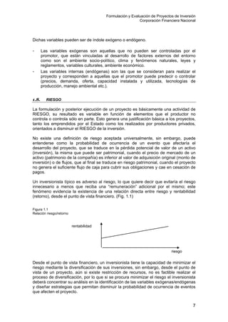 Formulación y Evaluación de Proyectos de Inversión
Corporación Financiera Nacional
Dichas variables pueden ser de índole exógeno o endógeno.
- Las variables exógenas son aquellas que no pueden ser controladas por el
promotor, que están vinculadas al desarrollo de factores externos del entorno
como son el ambiente socio-político, clima y fenómenos naturales, leyes y
reglamentos, variables culturales, ambiente económico.
- Las variables internas (endógenas) son las que se consideran para realizar el
proyecto y corresponden a aquellas que el promotor puede predecir o controlar
(precios, demanda, oferta, capacidad instalada y utilizada, tecnologías de
producción, manejo ambiental etc.).
1.8. RIESGO
La formulación y posterior ejecución de un proyecto es básicamente una actividad de
RIESGO, su resultado es variable en función de elementos que el productor no
controla o controla sólo en parte. Esto genera una justificación básica a los proyectos,
tanto los emprendidos por el Estado como los realizados por productores privados,
orientados a disminuir el RIESGO de la inversión.
No existe una definición de riesgo aceptada universalmente, sin embargo, puede
entenderse como la probabilidad de ocurrencia de un evento que afectaría el
desarrollo del proyecto, que se traduce en la pérdida potencial de valor de un activo
(inversión), la misma que puede ser patrimonial, cuando el precio de mercado de un
activo (patrimonio de la compañía) es inferior al valor de adquisición original (monto de
inversión) o de flujos, que al final se traduce en riesgo patrimonial, cuando el proyecto
no genera el suficiente flujo de caja para cubrir sus obligaciones y cae en cesación de
pagos.
Un inversionista típico es adverso al riesgo, lo que quiere decir que evitaría el riesgo
innecesario a menos que reciba una “remuneración” adicional por el mismo; este
fenómeno evidencia la existencia de una relación directa entre riesgo y rentabilidad
(retorno), desde el punto de vista financiero. (Fig. 1.1)
Figura 1.1
Relación riesgo/retorno
rentabilidad
riesgo
Desde el punto de vista financiero, un inversionista tiene la capacidad de minimizar el
riesgo mediante la diversificación de sus inversiones, sin embargo, desde el punto de
vista de un proyecto, aún si existe restricción de recursos, no es factible realizar el
proceso de diversificación, por lo que si se procura minimizar el riesgo el inversionista
deberá concentrar su análisis en la identificación de las variables exógenas/endógenas
y diseñar estrategias que permitan disminuir la probabilidad de ocurrencia de eventos
que afecten el proyecto.
7
 