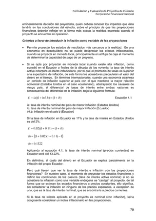 Formulación y Evaluación de Proyectos de Inversión
Corporación Financiera Nacional
eminentemente decisión del proyectista, quien deberá conocer los impactos que ésta
tendría en las conclusiones del estudio, sobre el principio de que las proyecciones
financieras deberán reflejar en la forma más exacta la realidad esperada cuando el
proyecto se encuentre en operación.
Criterios a favor de introducir la inflación como variable de las proyecciones
• Permite proyectar los estados de resultados más cercanos a la realidad. En una
economía en desequilibrio no se puede despreciar los efectos inflacionarios,
cuando se proyecta en moneda local, principalmente en el flujo de caja al momento
de determinar la capacidad de pago de un proyecto.
• Si se opta por proyectar en moneda local cuando existe alta inflación, como
sucedió en el Ecuador a finales de la década de los noventa, la tasa de interés
activa incorpora el efecto inflacionario, por lo que el promedio de tasas es superior
a la expectativa de inflación, de esta forma los acreedores precautelan el valor del
dinero en el tiempo. En términos internacionales, cuando una economía atraviesa
un período de inflación superior al país con el que mantiene la mayor relación
comercial (Estados Unidos en el caso ecuatoriano), abstrayendo los causales de
riesgo país, el diferencial de tasas de interés entre ambas naciones es
consecuencia del diferencial de la inflación, bajo la siguiente fórmula:
Ecuación 4.1)1().inf1)(1( ibbia +=++
ia: tasa de interés nominal del país de menor inflación (Estados Unidos)
ib: tasa de interés nominal del país de mayor inflación (Ecuador)
inf.b: inflación en el país b (Ecuador)
Si la tasa de inflación en Ecuador es 11% y la tasa de interés en Estados Unidos
es del 2%.
)1()11.01)(02.01( ib+=++
{ }1)11.01)(02.01( −++=ib
1322.0=ib
Aplicando al ecuación 4.1, la tasa de interés nominal (precios corrientes) en
Ecuador será del 13.22%.
En definitiva, el costo del dinero en el Ecuador se explica parcialmente en la
inflación del propio Ecuador.
Pero qué tienen que ver la tasa de interés e inflación con las proyecciones
financieras? En nuestro caso, al momento de proyectar los estados financieros y
definir las condiciones de los pasivos (tasa de interés activa nominal) si no se
considera la inflación como una variable endógena se “castiga” al proyecto, de tal
forma que se estiman los estados financieros a precios constantes, ello significa,
sin considerar la inflación en ninguno de los precios esperados, a excepción de
uno, que es la tasa de interés nominal, que se encontraría a precios corrientes.
Si la tasa de interés aplicada en el proyecto es nominal (con inflación), sería
congruente considerar un índice inflacionario en las proyecciones.
79
 