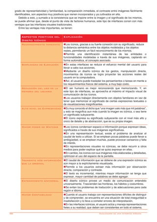 98-
grado de representatividad y familiaridad, la comparación inmediata, el contraste entre imágenes fácilmente
identificables, son aspectos muy positivos que vienen incorporados y ya cultivados en ella.
Debido a esto, y sumado a la consistencia que se impone entre la imagen y el significado de los mismos,
se puede afirmar que, desde el punto de vista de factores humanos, este tipo de interfaces corren con más
ventajas que las interfaces visuales tradicionales.
Entre las ventajas más importantes, se tienen:
Aspectos positivos del
Diseño Icónico
Explicación
Reconocimiento Inmediato nLos íconos, gracias a su fuerte conexión con su significado, reduce
la distancia semántica entre los objetos modelados y los objetos
reales, permitiendo un fácil reconocimiento de los mismos.
nPermite una identificación instantánea de las entidades o
funcionalidades modeladas a través de sus imágenes, captando en
forma automática, el concepto asociado.
Simplicidad de Ejecución nEn estas interfaces se reduce el esfuerzo mental del usuario para
llevar a cabo sus acciones.
nMediante un diseño icónico de los gestos, manipulación directa,
movimientos de íconos se logra proyectar las acciones reales del
usuario en la computadora.
nAsí, el usuario puede trasladar los pensamientos o tareas en mente a
los requerimientos físicos del sistema, a muy bajo costo.
Reducción del uso de la
memoria del usuario
nEl ser humano es mejor reconociendo que memorizando. Y, en
este tipo de interfaces, se aprovecha al máximo el impacto visual de
comunicación de los íconos.
nLos usuarios trabajan directamente con objetos familiares en vez de
tener que memorizar el significado de ciertas expresiones textuales o
de visualizaciones insignificantes.
Alto nivel de Expresividad nEs muy conocido el dicho que “una imagen vale más que mil palabras”,
y esto se magnifica aun más cuando la imagen es icónica, o sea tiene
un significado subyacente.
nEl ícono expresa su significado subyacente con el nivel más alto y
único de detalle y de abstracción, que es su propia imagen.
Mayor poder de Síntesis nLos íconos condensan espacio e información porque expresan ideas,
significados a través de sus imágenes significativas.
nEn una representación textual, existe el problema de analizar el
caudal de texto a utilizar. Si se emplean pocas palabras puede llevar a
ambigüedad, si se emplean muchas, puede provocar cansancio y falta
de interés.
nEn representaciones visuales no icónicas, se debe recurrir a otros
medios para poder explicar qué se quiso expresar en ellas.
nEn cambio, los íconos con sus imágenes más elaboradas y detalladas,
optimizan el uso del espacio de la pantalla.
Transmite más información
que la original
nEl caudal de información que se obtiene de una expresión icónica es
aún mayor a la explícitamente visualizada.
nPermite a los usuarios extraer más información por observación
directa, comparación y contraste.
nEl texto es incremental, mientras mayor información se tenga que
expresar, mayor cantidad de palabras se debe agregar.
Entendimiento Universal nEl diseño icónico provee un medio de comunicación entendido
universalmente. Trascienden las fronteras, los hábitos y costumbres.
nSe evitan los problemas de traducción y de adecuaciones para cada
región e idioma.
Mayor Confiabilidad nCuando el usuario trabaja con representaciones difíciles de distinguir
y de comprender, se encuentra en una situación de total inseguridad e
insatisfacción y lo lleva a cometer errores de interpretación.
nEn las interfaces icónicas, el usuario actúa y maneja representaciones
fieles a su realidad, que deben ser consistentes en todo el sistema.
Cualidades de una Interfáz Icónica
 