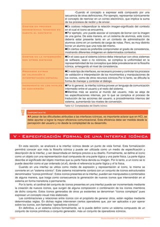 100-
	 -Cuando el concepto a expresar está compuesto por una
secuencia de otras definiciones. Por ejemplo, representar icónicamente
el concepto de reenviar en un correo electrónico, que implica la suma
de los procesos de recibir y de enviar.
Costos en proveer
consistencia teniendo en
cuenta el contexto
nEs costoso independizar la relación imagen-significado del contexto
en el cual el ícono se encuentra.
nPor ejemplo, uno puede asociar al concepto de borrar con la imagen
de una goma. De esta manera, en un sistema de alumnos, este ícono
debería estar presente tanto en un contexto de administración de
alumnos como en un contexto de carga de notas. Pero, es muy distinto
borrar un alumno que una nota del mismo.
nEn ciertos casos es preferible comprometer el grado de consistencia,
mostrando diferentes imágenes en determinados contextos.
Costos en la Integración
con otros sistemas
nEn el caso que el sistema icónico deba interactuar con otros sistemas
de software, sean o no icónicos, se complica la uniformidad en la
representatividad de los conceptos que debe prevalecerse en la filosofía
icónica, arriesgando el nivel de consistencia.
Procesos extras
de validación e
interpretación espacial
nEn este tipo de interfaces, es necesario proveer y controlar los procesos
de validación e interpretación de los movimientos y manipulaciones de
los íconos, como de otros recursos icónicos.Por lo tanto, se dificulta la
forma de manejar y controlar el diálogo.
Incremento de los niveles
de conversión
nPor lo general, la interfaz icónica provee un lenguaje de comunicación
intermedio entre el usuario y el resto del sistema.
nMientras más se acerca al mundo del usuario, más se aleja de
las especificaciones internas, por lo que se complica el proceso de
traducción de las acciones del usuario, a procedimientos internos del
sistema, aumentando los niveles de conversión.
Tabla 4.2: Complejidades del Diseño Icónico
Importante
nA pesar de las dificultades atribuidas a las interfaces icónicas, es importante aclarar que en HCI, se
debe apuntar a lograr la mayor eficiencia comunicacional. Esta eficiencia debe ser medida desde la
percepción del usuario y no desde la complejidad de su desarrollo.
V - Especificación Formal de una Interfaz Icónica
En esta sección, se analizará a la interfaz icónica desde un punto de vista formal. Esta formalización
permitirá conocer aún más la filosofía icónica y puede ser utilizada como un medio de especificación y
descripción de la interfaz, y ser desarrollada en tiempos previos a su diseño. Formalmente, se define al ícono
como un objeto con una representación dual compuesta de una parte lógica y una parte física. La parte lógica
describe el significado del objeto mientras que su parte física denota su imagen. Por lo tanto, a un ícono se lo
puede describir como el par ordenado (xl,xf), donde xl referencia la parte lógica y xf la física.
Cuando en una interfaz se utiliza como medio de expresión y representación al ícono, la misma se
convierte en un “sistema icónico”. Este sistema inicialmente contará con un conjunto de íconos estructurados
denominados “íconos primitivos”. Estos íconos presentes en la interfaz, pueden ser manipulados o combinados
de alguna manera, que traiga como consecuencia la generación de nuevos íconos que intervendrán en el
sistema en forma transitoria o permanente.
Por lo tanto, el cardinal del conjunto de íconos presentes en una interfaz puede ser incrementado mediante
la creación de nuevos íconos, que surgen de alguna composición o combinación de los íconos miembros
de dicho conjunto. Estos íconos generados de otros ya existentes se denominan “íconos complejos” pues
expresan un concepto visual más elaborado.
Las combinaciones y relaciones entre íconos con el propósito de generar otros, están regidas mediante
determinadas reglas. En dichas reglas intervienen ciertos operadores que, por ser aplicados o por operar
sobre los íconos, son llamados “operadores icónicos”.
En definitiva, a un sistema icónico formalmente, se lo puede definir como un sistema compuesto de un
conjunto de íconos primitivos o conjunto generador, más un conjunto de operadores icónicos.
Cualidades de una Interfáz Icónica
 