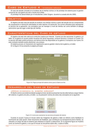 104-
Caso de Estudio 4 - Interfaces Icónicas
El caso de estudio consiste en el análisis de la interfaz icónica un de prototipo de sistema para la gestión
comercial de una galería de arte a través de la Web.
El prototipo fue desarrollado por el estudiantes Julián Grigera durante la cursada del año 2005.
Objetivo
El objetivo de este caso de estudio es analizar una interfaz icónica a partir del estudio de sus componentes
de visualización e interacción abordadas en este capítulo. En particular, los íconos utilizados para representar
el dominio de la aplicación, los conceptos que se manejan a nivel de interfaz así como también el diálogo
asincrónico que da lugar a este tipo de interfaz.
Características del Caso de estudio
El objetivo de este sitio web es la venta de cuadros por Internet. Cuenta con dos secciones: la galería y el
taller. En la galería el usuario podrá visualizar las obras expuestas, comprar láminas o comprar un cuadro. En
la sección del taller podrá enmarcar una lámina entre las disponibles en la galería o incorporar una nueva. En
este contexto también podrá efectivizar una compra.
El sistema provee un mecanismo de registración para la gestión interna de la galería y el taller.
En la figura 4.8 se presenta la página principal.
Figura 4.8: Página principal del sistema icónico para la Galería de Arte
Desarrollo del Caso de Estudio
¿Cómo evidencia el diseño icónico?
El diseño icónico se evidencia desde la página inicial, donde se presentan las dos alternativas a seguir dentro
del sistema: la galería de arte y el taller. La visualización icónica de estos dos conceptos es la siguiente:
Cuando el usuario mueve el mouse sobre las imágenes de galería y taller se obtiene como feedback la
iluminación de cada opción. Este mecanismo de feedback, que contribuye a la transparencia de la interfaz, es
utilizado a lo largo de todo el sistema para destacar la opción a seleccionar. En la siguiente figura se muestra
como se ilumina la galería, si es que el mouse se encuentra sobre ella, o sobre el taller.
GALERIA TALLER
Figura 4.9: Iconos para representar las secciones principales del sistema
Caso de Estudio 4 - Cualidades de una Interfáz Icónica
 