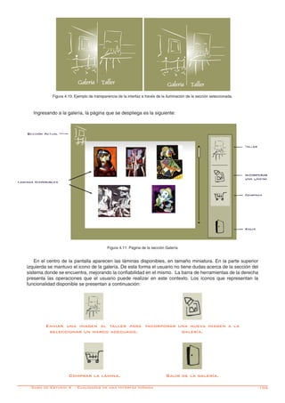 -105
Ingresando a la galería, la página que se despliega es la siguiente:
En el centro de la pantalla aparecen las láminas disponibles, en tamaño miniatura. En la parte superior
izquierda se mantuvo el icono de la galería. De esta forma el usuario no tiene dudas acerca de la sección del
sistema donde se encuentra, mejorando la confiabilidad en el mismo. La barra de herramientas de la derecha
presenta las operaciones que el usuario puede realizar en este contexto. Los íconos que representan la
funcionalidad disponible se presentan a continuación:
Enviar una imagen al taller para
seleccionar un marco adecuado.
Incorporar una nueva imagen a la
galería.
Comprar la lámina. Salir de la galería.
Figura 4.10: Ejemplo de transparencia de la interfaz a través de la iluminación de la sección seleccionada.
Figura 4.11: Página de la sección Galería
Caso de Estudio 4 - Cualidades de una Interfáz Icónica
 