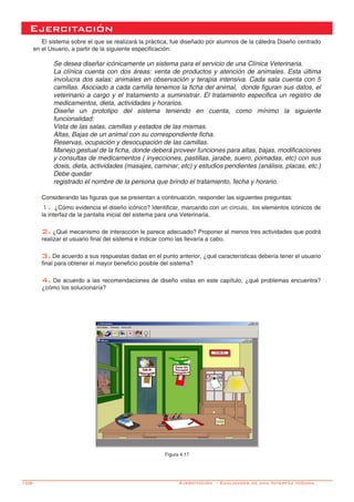 108-
Ejercitación
El sistema sobre el que se realizará la práctica, fue diseñado por alumnos de la cátedra Diseño centrado
en el Usuario, a partir de la siguiente especificación:
Se desea diseñar icónicamente un sistema para el servicio de una Clínica Veterinaria.
La clínica cuenta con dos áreas: venta de productos y atención de animales. Esta última
involucra dos salas: animales en observación y terapia intensiva. Cada sala cuenta con 5
camillas. Asociado a cada camilla tenemos la ficha del animal, donde figuran sus datos, el
veterinario a cargo y el tratamiento a suministrar. El tratamiento especifica un registro de
medicamentos, dieta, actividades y horarios.
Diseñe un prototipo del sistema teniendo en cuenta, como mínimo la siguiente
funcionalidad:
Vista de las salas, camillas y estados de las mismas.
Altas, Bajas de un animal con su correspondiente ficha.
Reservas, ocupación y desocupación de las camillas.
Manejo gestual de la ficha, donde deberá proveer funciones para altas, bajas, modificaciones
y consultas de medicamentos ( inyecciones, pastillas, jarabe, suero, pomadas, etc) con sus
dosis, dieta, actividades (masajes, caminar, etc) y estudios pendientes (análisis, placas, etc.)
Debe quedar
registrado el nombre de la persona que brindo el tratamiento, fecha y horario.
Considerando las figuras que se presentan a continuación, responder las siguientes preguntas:
1. ¿Cómo evidencia el diseño icónico? Identificar, marcando con un círculo, los elementos icónicos de
la interfaz de la pantalla inicial del sistema para una Veterinaria.
2. ¿Qué mecanismo de interacción le parece adecuado? Proponer al menos tres actividades que podrá
realizar el usuario final del sistema e indicar como las llevaría a cabo.
3. De acuerdo a sus respuestas dadas en el punto anterior, ¿qué características debería tener el usuario
final para obtener el mayor beneficio posible del sistema?
4. De acuerdo a las recomendaciones de diseño vistas en este capítulo, ¿qué problemas encuentra?
¿cómo los solucionaría?
Figura 4.17
Ejercitación - Cualidades de una Interfáz Icónica
 