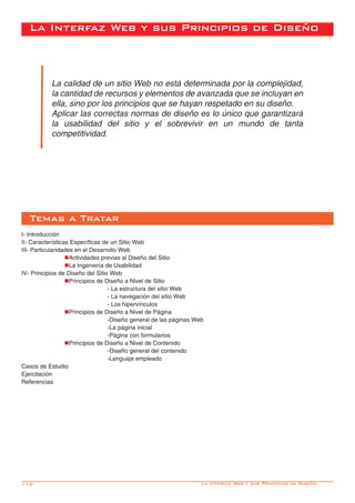 112-
La calidad de un sitio Web no está determinada por la complejidad,
la cantidad de recursos y elementos de avanzada que se incluyan en
ella, sino por los principios que se hayan respetado en su diseño.
Aplicar las correctas normas de diseño es lo único que garantizará
la usabilidad del sitio y el sobrevivir en un mundo de tanta
competitividad.
Temas a Tratar
La Interfaz Web y sus Principios de Diseño
I- Introducción
II- Características Específicas de un Sitio Web
III- Particularidades en el Desarrollo Web
		nActividades previas al Diseño del Sitio
		nLa Ingeniería de Usabilidad
IV- Principios de Diseño del Sitio Web
		nPrincipios de Diseño a Nivel de Sitio
				 - La estructura del sitio Web
				 - La navegación del sitio Web
				 - Los hipervínculos
		nPrincipios de Diseño a Nivel de Página
				 -Diseño general de las páginas Web
				-La página inicial
				-Página con formularios
		nPrincipios de Diseño a Nivel de Contenido
				-Diseño general del contenido
				 -Lenguaje empleado
Casos de Estudio
Ejercitación
Referencias
La interfaz Web y sus Principios de Diseño
 