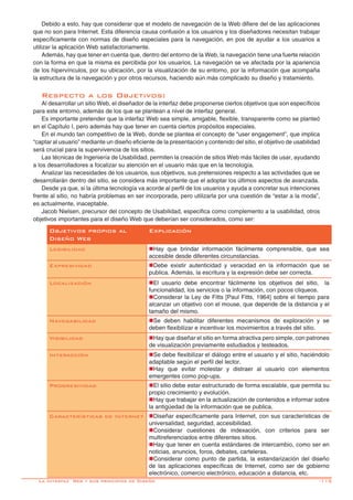 -115
Objetivos propios al
Diseño Web
Explicación
Legibilidad nHay que brindar información fácilmente comprensible, que sea
accesible desde diferentes circunstancias.
Expresividad nDebe existir autenticidad y veracidad en la información que se
publica. Además, la escritura y la expresión debe ser correcta.
Localización nEl usuario debe encontrar fácilmente los objetivos del sitio, la
funcionalidad, los servicios o la información, con pocos cliqueos.
nConsiderar la Ley de Fitts [Paul Fitts, 1964] sobre el tiempo para
alcanzar un objetivo con el mouse, que depende de la distancia y el
tamaño del mismo.
Navegabilidad nSe deben habilitar diferentes mecanismos de exploración y se
deben flexibilizar e incentivar los movimientos a través del sitio.
Visibilidad nHay que diseñar el sitio en forma atractiva pero simple, con patrones
de visualización previamente estudiados y testeados.
Interacción nSe debe flexibilizar el diálogo entre el usuario y el sitio, haciéndolo
adaptable según el perfil del lector.
nHay que evitar molestar y distraer al usuario con elementos
emergentes como pop-ups.
Progresividad nEl sitio debe estar estructurado de forma escalable, que permita su
propio crecimiento y evolución.
nHay que trabajar en la actualización de contenidos e informar sobre
la antigúedad de la información que se publica.
Características de Internet nDiseñar específicamente para Internet, con sus características de
universalidad, seguridad, accesibilidad.
nConsiderar cuestiones de indexación, con criterios para ser
multireferenciados entre diferentes sitios.
nHay que tener en cuenta estándares de intercambio, como ser en
noticias, anuncios, foros, debates, carteleras.
nConsiderar como punto de partida, la estandarización del diseño
de las aplicaciones específicas de Internet, como ser de gobierno
electrónico, comercio electrónico, educación a distancia, etc.
Debido a esto, hay que considerar que el modelo de navegación de la Web difiere del de las aplicaciones
que no son para Internet. Esta diferencia causa confusión a los usuarios y los diseñadores necesitan trabajar
específicamente con normas de diseño especiales para la navegación, en pos de ayudar a los usuarios a
utilizar la aplicación Web satisfactoriamente.
Además, hay que tener en cuenta que, dentro del entorno de la Web, la navegación tiene una fuerte relación
con la forma en que la misma es percibida por los usuarios. La navegación se ve afectada por la apariencia
de los hipervínculos, por su ubicación, por la visualización de su entorno, por la información que acompaña
la estructura de la navegación y por otros recursos, haciendo aún más complicado su diseño y tratamiento.
Respecto a los Objetivos:
Al desarrollar un sitio Web, el diseñador de la interfaz debe proponerse ciertos objetivos que son específicos
para este entorno, además de los que se plantean a nivel de interfaz general.
Es importante pretender que la interfaz Web sea simple, amigable, flexible, transparente como se planteó
en el Capítulo I, pero además hay que tener en cuenta ciertos propósitos especiales.
En el mundo tan competitivo de la Web, donde se plantea el concepto de “user engagement”, que implica
“captar al usuario” mediante un diseño eficiente de la presentación y contenido del sitio, el objetivo de usabilidad
será crucial para la supervivencia de los sitios.
Las técnicas de Ingeniería de Usabilidad, permiten la creación de sitios Web más fáciles de usar, ayudando
a los desarrolladores a focalizar su atención en el usuario más que en la tecnología.
Analizar las necesidades de los usuarios, sus objetivos, sus pretensiones respecto a las actividades que se
desarrollarán dentro del sitio, se considera más importante que el adoptar los últimos aspectos de avanzada.
Desde ya que, si la última tecnología va acorde al perfil de los usuarios y ayuda a concretar sus intenciones
frente al sitio, no habría problemas en ser incorporada, pero utilizarla por una cuestión de “estar a la moda”,
es actualmente, inaceptable.
Jacob Nielsen, precursor del concepto de Usabilidad, especifica como complemento a la usabilidad, otros
objetivos importantes para el diseño Web que deberían ser considerados, como ser:
La Interfaz Web y sus principios de Diseño
 