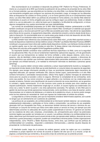 -121
Otra recomendación es el considerar el desarrollo de políticas P3P, Platform for Privacy Preferences. El
mismo es un proyecto de la W3C que fomenta la publicación de las políticas de privacidad de los sitios Web
en un formato estándar, que sea entendido por los clientes y los sitios Web. Los clientes Web deberían brindar
una herramienta amigable para configurar sus opciones de privacidad y luego, al navegar por los diferentes
sitios se bloquearían las cookies en forma puntual, y no en forma general como es el comportamiento hasta
ahora. Los sitios Web deben definir sus políticas de privacidad en forma abierta y los clientes Web deberían
mostrárselas al usuario en forma amigable para que las configure según sus preferencias. Existe un debate
sobre si su uso es adecuado o no, sobre las leyes que lo respaldan y la dificultad de configuración, e incluso
algunos navegadores muy usados recomiendan que sean deshabilitadas.
Las normas de accesibilidad propuestas por la WAI -Web Accesibility Initiative- perteneciente a la W3C,
también constituyen una guía de recomendaciones para el diseño Web. Constituyen un estándar que agrupan
estrategias, guías y recursos para permitir que la Web sea accesible para todos, más allá de las capacidades
psico-fisicas de los usuarios, el equipamiento disponible, velocidad de conexión y entorno desde donde lleva a
cabo la interacción. Es recomendable tener en cuenta estas guías desde el inicio del desarrollo del sitio Web.
En el capítulo VI se analizarán estas normas con mayor profundidad.
La W3C también hace referencia a las consideraciones sobre Web móvil, ¿el sitio Web soportará acceso a
través de dispositivos inalámbricos del tipo teléfono celular o PALMs? Las Mobile Web Best Practices (MWBP)
constituyen una guía para hacer sitios web usables desde dispositivos móviles. Las interfaces móviles ameritan
un capítulo aparte, que no han sido incluidas en este libro. Si desea obtener más información consultar en
http://www.linti.unlp.edu.ar/tiki-page9419.html?pageName=pubRec-2006.
Es importante también considerar otras cuestiones técnicas específicas a la Web, como es la seguridad
en las aplicaciones Web. Hoy en día es fundamental implementar aplicaciones seguras, a fin de garantizarle
al usuario que sus transacciones se realizan de forma confiable y evitar ataques clásicos, como virus y
gusanos, robo de identidad y datos personales a través de programas espías o spyware; o direcciones de
correo electrónico que solicitan que confirmen determinados datos personales almacenados en un dominio,
por ejemplo una entidad bancaria, y en realidad la información reenviada es destinada a personas ajenas
(phishing).
Si bien los usuarios deben conocer estas cuestiones y actuar responsablemente durante su navegación,
es importante brindar desde el sitio Web que se está diseñando un conjunto básico de aspectos de seguridad.
Por ejemplo, para recoger información sensible en línea, se recomienda implementar algún mecanismo de
seguridad adecuado, por ejemplo certificados SSL (Secure Socket Layer), particularmente si el sitio Web
contiene formularios o actividades transaccionales. Utilizar firma digital y diseñar mensajes de advertencia
claros para los usuarios al acceder a sitios no seguros. Minimizar la complejidad de las contraseñas, tanto
como sea posible. Es muy común encontrar un papel adherido a los monitores con las credenciales para
acceder al sistema. Solicitar como identificación de usuario la dirección de correo electrónico, así se garantiza
la unicidad y rápida memorización. Si el sitio funciona como puerta de entrada para otros sistemas que
requiere autenticación, intentar implementar single-sign on, es decir, el usuario ingresa sus credenciales una
única vez y estas “le abren la puerta” a las otras aplicaciones asociadas. Por ejemplo, el sitio Web para la
gestión de alumnos que brinda operaciones transaccionales, como escribirse a una mesa de examen, podría
interconectase con el sistema de bibliotecas y el sistema de la plataforma virtual y el alumno podrá navegar
entre los tres sistemas sin necesidad de tener que ingresar las credenciales al cambiar de contexto.
La seguridad es un tema complejo, pero que es importante considerar determinados aspectos, aún cuando
no tengan que ver estrictamente con cuestiones de usabilidad.
Las políticas de uso aceptable y de confidencialidad de la información también deberían ser consideradas,
cuidadosamente elaboradas y publicadas en forma visible y comprensible. Las políticas de uso aceptable,
abreviado AUP por Acceptable Use Policy, se denominan también términos del servicio o términos de uso.
Constituyen un conjunto de normas que indica como debe usarse un servicio en línea, por ejemplo que ante
determinadas acciones no adecuadas del usuario puede suspendérsele el servicio. En general son escritos
por los creadores de sitios web, empresas, universidades, etc. principalmente para reducir las potenciales
acciones legales que pueden ser tomadas por un usuario. Las políticas referidas a la confidencialidad de los
datos, determinan qué información que el usuario brinda al sitio, por ejemplo edad, teléfono, dirección de correo
electrónico, gustos personales u ocupación, pueden ser compartidas a terceras partes. Existen organizaciones
independientes, como TRUSTe y Better Business Bureau, entre otras, que certifican que las políticas de
confidencialidad son cumplidas, responden a estándares internacionales, y además resuelve disputas de
privacidad de la información de particulares.
El diseñador puede, luego de un proceso de análisis general, acotar las reglas que va a considerar,
armándose su propio repertorio de normas de acuerdo al objetivo del sitio que se va a encarar, al tipo de
páginas y componentes que contendrá y, de acuerdo al tipo de contenido que se pretende proveer.
La Interfaz Web y sus principios de Diseño
 